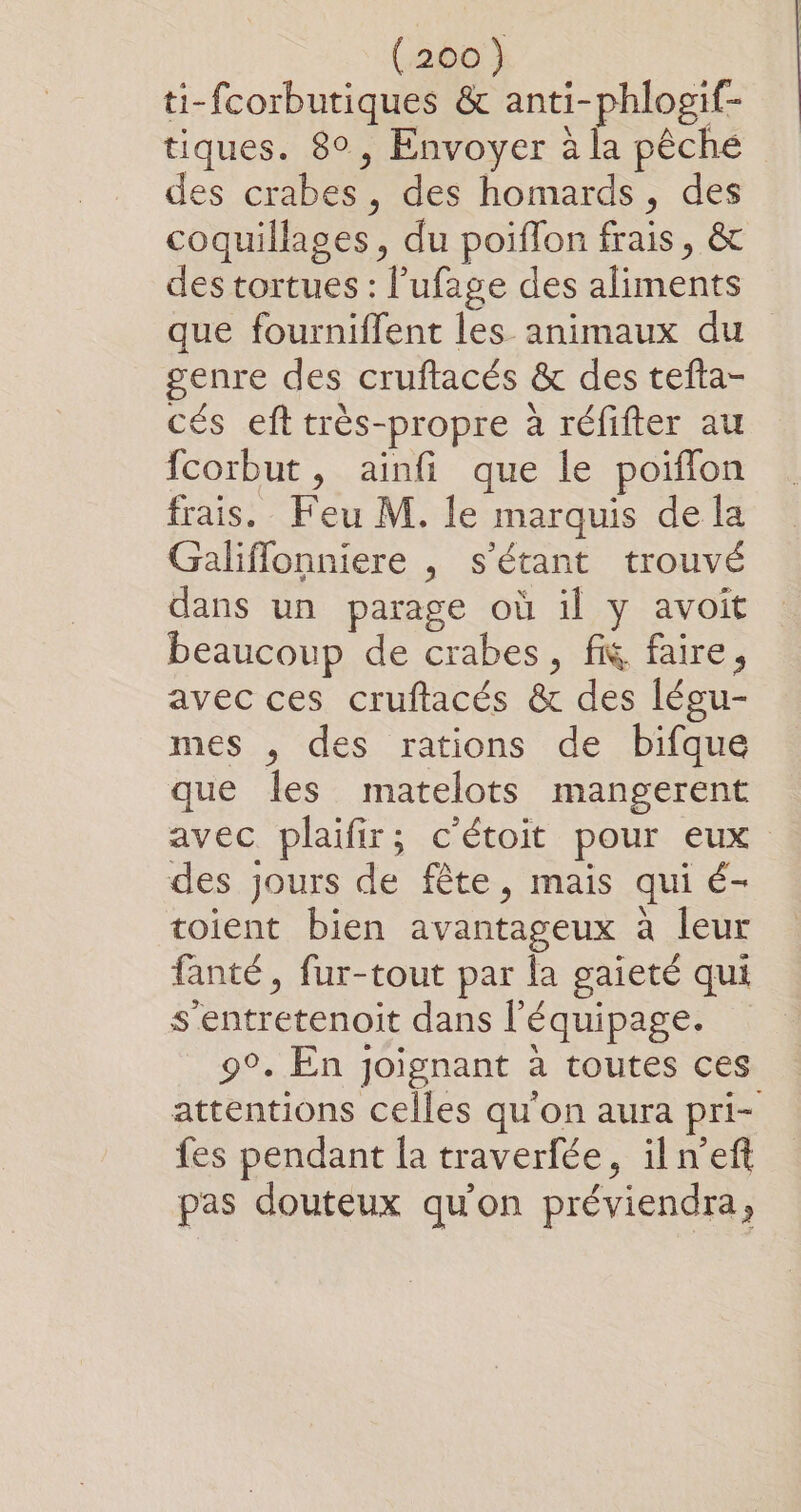 ti-fcorbutiques &amp; anti-phlogif- tiques. 80, Envoyer à la pêché des crabes, des homards, des coquillages, du poiffon frais, &amp; des tortues : l’ufage des aliments que fourniflent les animaux du genre des cruftacés &amp; des tefta- cés eft très-propre à réfifter au fcorbut, ainfi que le poifflon frais. Feu M. le marquis de la Galiflonniere , s'étant trouvé dans un parage où il y avoit beaucoup de crabes, fK faire, avec ces cruftacés &amp; des légu- mes , des rations de bifque que les matelots mangerent avec plaifir; c'étoit pour eux des jours de fête, mais qui é- toient bien avantageux à leur fanté, fur-tout par la gaieté qui s'entretenoit dans l'équipage. 9°. En joignant à toutes ces attentions celles qu'on aura pri- fes pendant la traverfée, il n’eft pas douteux qu'on préviendra,