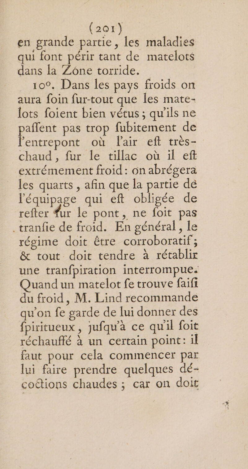 en grande partie, les maladies qui font périr tant de matelots dans la Zône torride. 100. Dans les pays froids on aura foin fur-tout que [es mate- lots foient bien vétus ; qu’ils ne paflent pas trop fubitement de l'entrepont où lair eft très- chaud , fur le tillac où il eft extrémement froid: on abrégera les quarts , afin que la partie dé l'équipage qui eft obligée de refter fur le pont, ne foit pas .tranfie de froid. En général, le régime doit être corroboratif; &amp; tout doit tendre à rétablir une tranfpiration interrompue. Quand un matelot fe trouve faifi du froid, M. Lind recommande qu’on fe garde de lui donner des fpiritueux , jufqu'àa ce qu'il foit réchauffé à un certain point: il faut pour cela commencer par lui faire prendre quelques dé- coétions chaudes ; car on doit