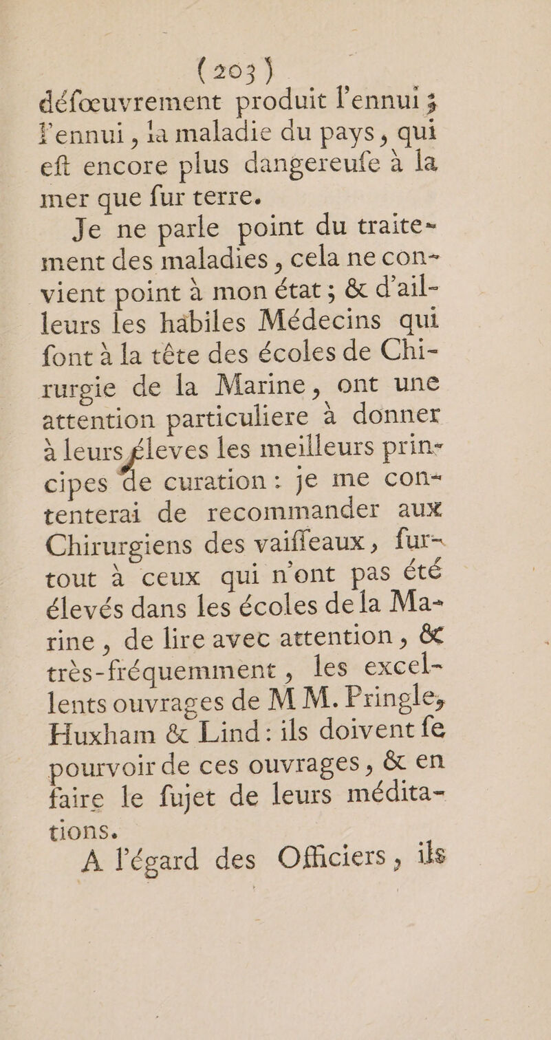 défœuvrement produit l'ennui ; ennui , ia maladie du pays, qui eft encore plus dangereufe à la mer que fur terre. Je ne parle point du traite- ment des maladies , cela ne con- vient point à mon état ; &amp; d’ail- leurs les habiles Médecins qui font à la tête des écoles de Chi- rurgie de la Marine, ont une attention particuliere à donner à leurs £leves les meilleurs prin- cipes de curation: je me con- tenterai de recommander aux Chirurgiens des vaifleaux, fur- tout à ceux qui n'ont pas été élevés dans les écoles de la Ma- rine , de lire avec attention, &amp; très-fréquemment , les excel- lents ouvrages de M M. Pringle, Huxham &amp; Lind: ils doiventfe pourvoir de ces ouvrages, &amp; en faire le fujet de leurs médita- tions. A l'égard des Ofhciers , ils