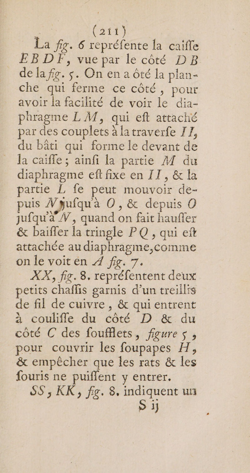 La fig. 6 repréfente {a caïfle EB DF, vue par le côté DB de la fg. $. On en a Ôté la plan- che qui ferme ce côté, pour avoir la facilité de voir le dia- phragme L M, qui eft attaché par des couplets à latraverfe TZ, du bâti qui forme le devant de la caiffe ; ainfi la partie A7 du diaphragme eft fixe en IT, &amp; la partie L fe peut mouvoir de- puis W pufqu'à O , &amp; depuis O jufqu'à W, quand on fait haufler &amp; baiffer la tringle PQ , qui ef attachée au diaphragme,comme on le voit en 4 fig. 7. | XX, fig. 8. repréfentent deux petits chaflis garnis d’un treiilis de fil de cuivre , &amp; qui entrent à coulifle du côté D &amp; du côté C des foufflets, figures, pour couvrir les foupapes H, &amp; empêcher que les rats &amp; les fouris ne puiflent y entrer. SS , KK, fig. 8. pe des uii 1)