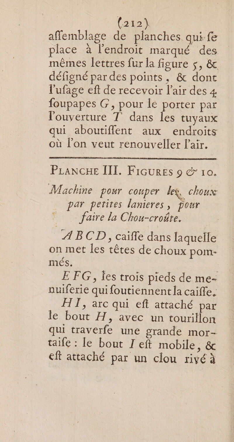 affemblage de planches qui fe place à l'endroit marqué des mêmes lettres fur la figure $, &amp; défigné par des points, &amp; dont l'ufage eft de recevoir l’air des 4 foupapes G, pour lé porter par l'ouverture T' dans les tuyaux qui aboutiflent aux endroits où l'on veut renouveller l'air. PLANCHE III. Fiçures 9 &amp; 10. Machine pour couper lee, choux par petites lanieres, pour faire la Chou-croûre. A BCD, caifle dans laquelle on met les têtes de choux pom- més. E FG, Îes trois pieds de me- nuiferie qui foutiennent la caiffe. FT, arc qui eft attaché par le bout H, avec un tourillon qui traverfe une grande mor- taife : fe bout I eft mobile, &amp; eft attaché par un clou rivé à