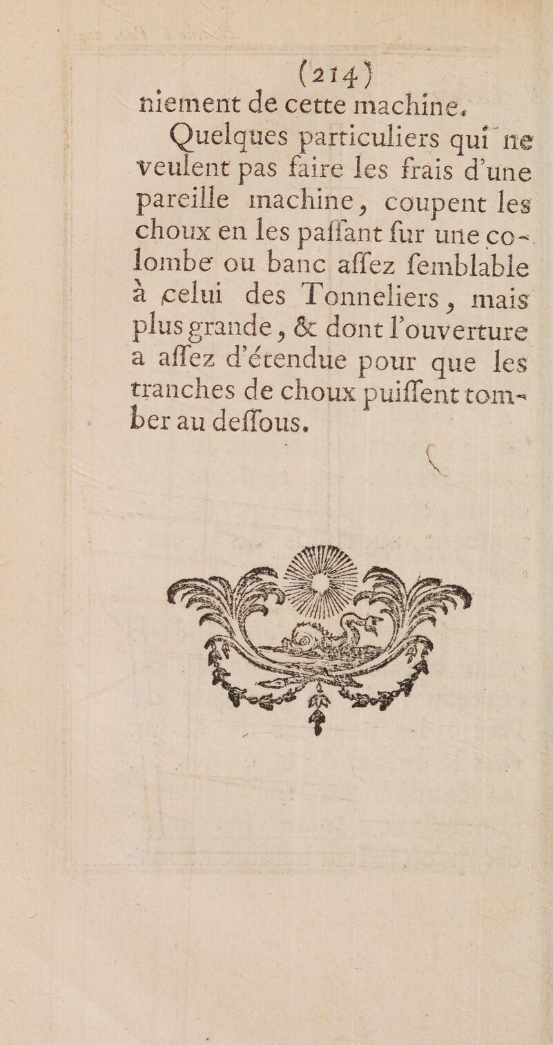 niement de cette machine, Quelques particuliers qui ne veulent pas faire les frais d’une pareille machine, coupent les choux en les paffant fur une co= lombe ou banc affez femblable à celui des Tonneliers, mais plus grande , &amp; dont l'ouverture a aflez d'étendue pour que les tranches de choux puiffent tom- ber au deffous.