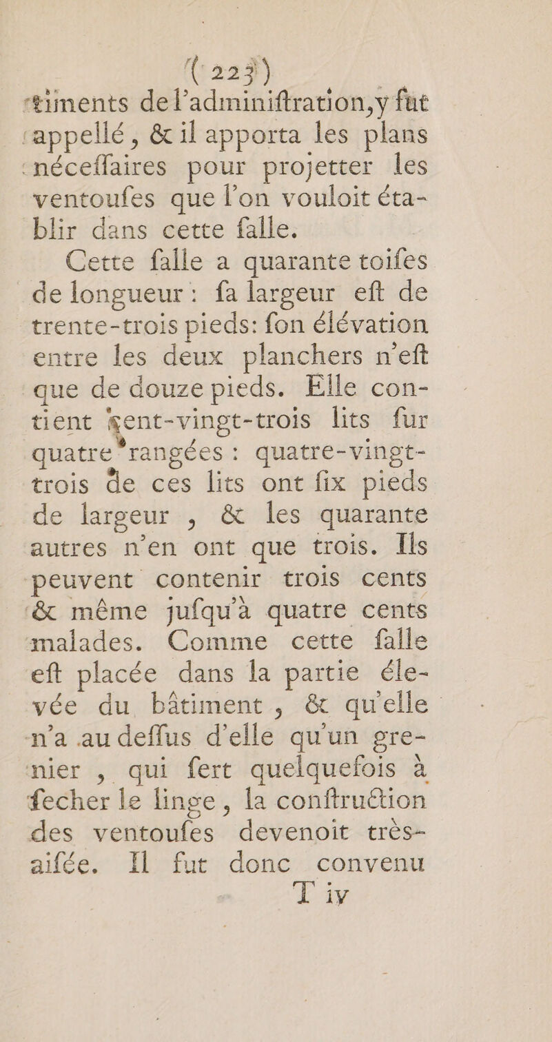 ‘#&amp;iments del’adminiftration, y fut “appellé, &amp;il apporta les plans néceffaires pour projetter les ventoufes que l’on vouloit éta- blir dans cette falle. Cette falle a quarante toifes de longueur: fa largeur eft de trente-trois pieds: fon élévation entre les deux planchers neft que de douze pieds. Elle con- tient gent-vingt-trois lits fur quatre rangées : quatre-vingt- trois de ces lits ont fix pieds de largeur , &amp; les quarante autres n'en ont que trois. Îls peuvent contenir trois cents ‘&amp; même jufqu'à quatre cents malades. Comme cette falle eft placée dans la partie éle- vée du bâtiment, &amp; quelle n’a au deflus d'elle qu'un gre- nier , qui fert quelquefois à fecher le linge, la conftruétion des ventoufes devenoit très- aifée. Il fut donc convenu Liv