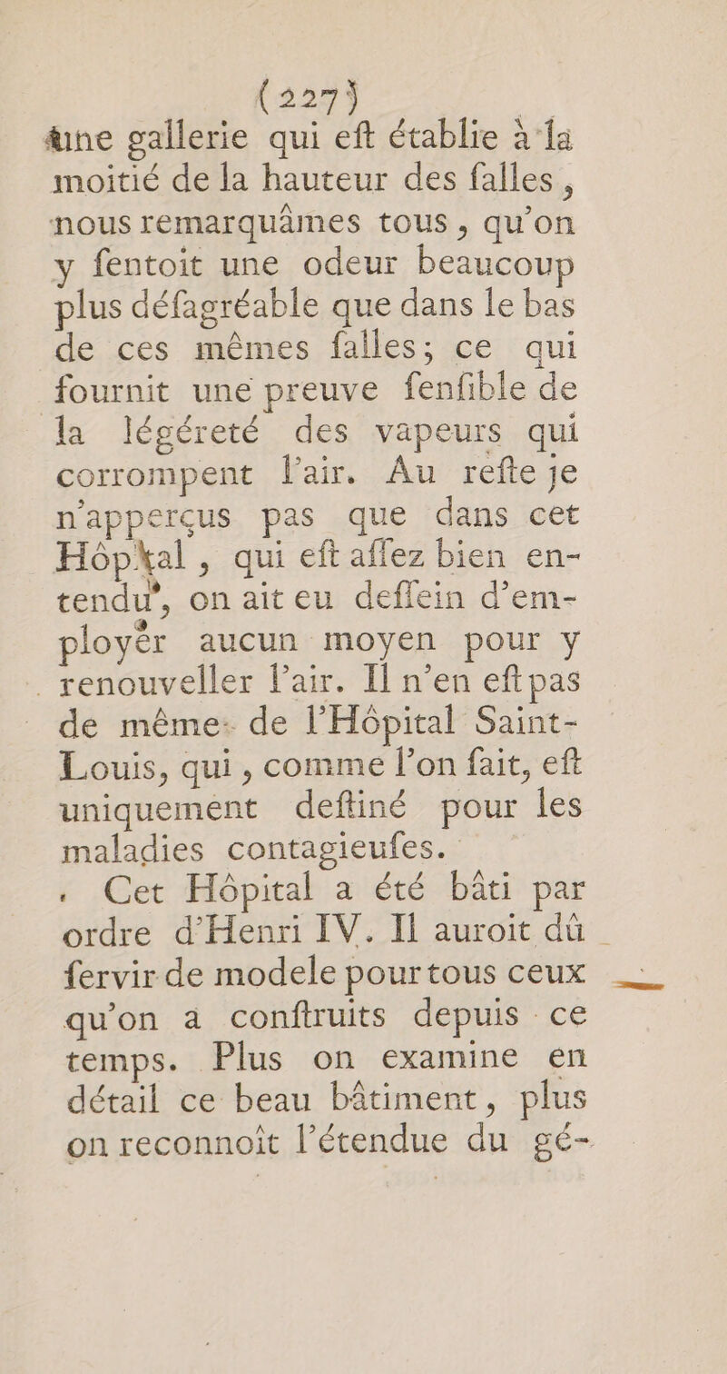 (2273 üne gallerie qui eft établie à la moitié de la hauteur des falles , nous remarquames tous , qu’on y fentoit une odeur beaucoup plus défagréable que dans le bas de ces mêmes falles; ce qui fournit une preuve fenfible de la légéreté des vapeurs qui corrompent lair. Au refte Je n'apperçcus pas que dans cet Hôpkal , qui eft affez bien en- tendu”, on aiteu deffein d’em- ployér aucun moyen pour y _renouveller Pair. Il n’en eft pas de même. de l'Hôpital Saint- Louis, qui, comme l’on fait, eft uniquement deftiné pour les maladies contagieufes. . Cet Hôpital a été bâti par ordre d'Henri IV. Il auroit dû {ervir de modele pourtous ceux qu'on a conftruits depuis ce temps. Plus on examine en détail ce beau bâtiment, plus on reconnoît l’étendue du gé-