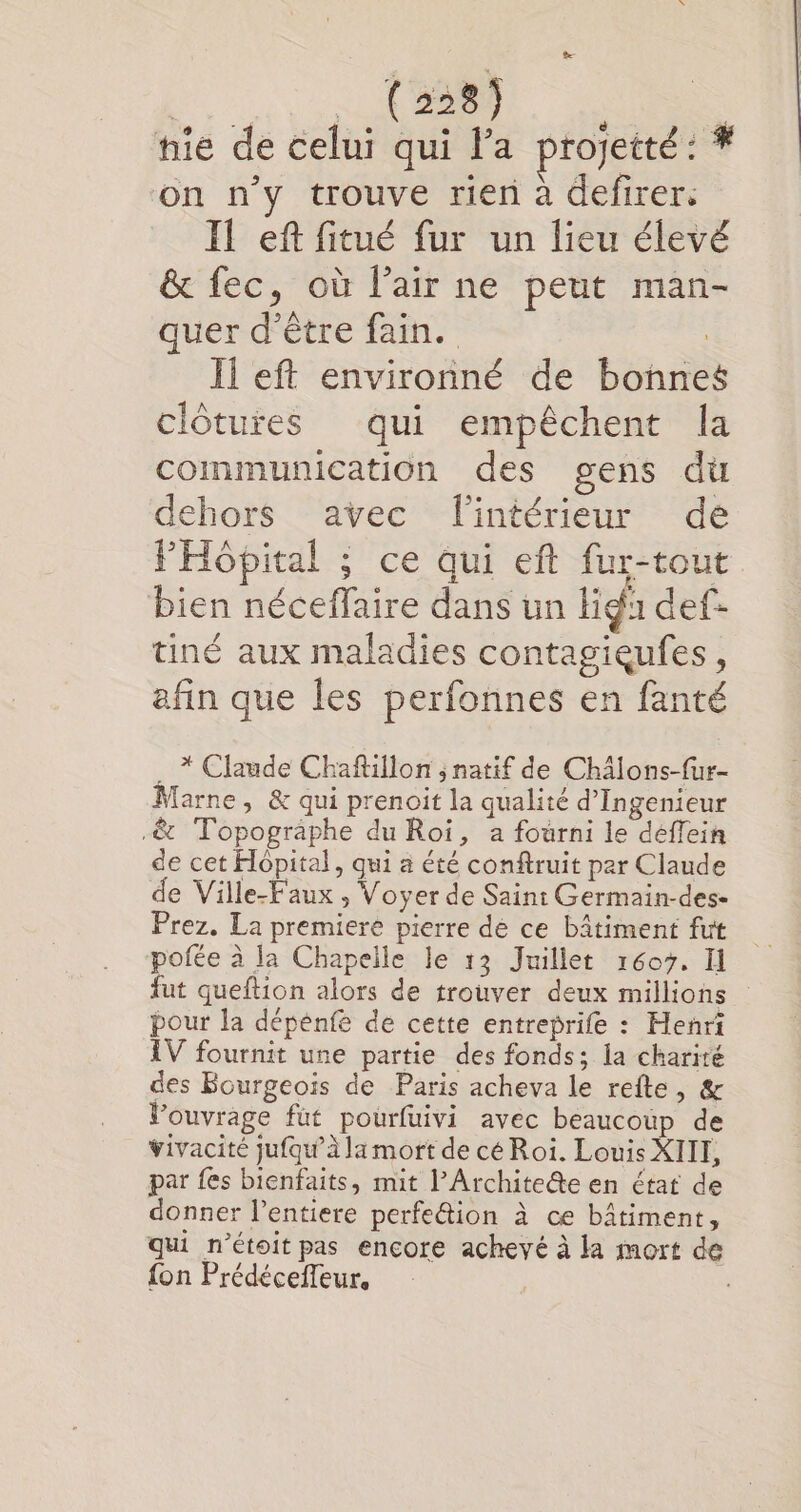 | (2285 nie de celui qui la projetté : # on n’y trouve rien à defirer. Il ef fitué fur un lieu élevé &amp; fec, où l’air ne peut man- quer d’être fain. Il eft environné de bonne clôtures qui empêchent la communication des gens du dehors avec lintérieur dé FHôpital ; ce qui eft fur-tout bien néceffaire dans un liga def- tiné aux maladies contagieufes, afin que les perfonnes en fanté * Claude Chaftillon ; natif de Chälons-fur- farne, &amp; qui prenoit la qualité d’Ingenieur .&amp; Topographe du Roi, a fourni le deffein de cet Hopital, qui a été conftruit par Claude de Ville-F'aux , Voyer de Saint Germain-des- Prez. La premiere pierre de ce bâtiment fut pofée à la Chapelle le 13 Juillet 1607, Il fut queftion alors de trouver deux millions pour la dépénfe de cette entreprife : Henri IV fournit une partie des fonds; la charité des Bourgeois de Paris acheva le refte, &amp; Vouvrage fut pourfuivi avec beaucoup de vivacité jufqu’à la mort de cé Roi. Louis XIII, par fes bienfaits, mit l’Archite@e en état de donner l’entiere perfe&amp;tion à ce bâtiment, qui n’étoit pas encore achevé à la mort de fon Prédéceffeur,