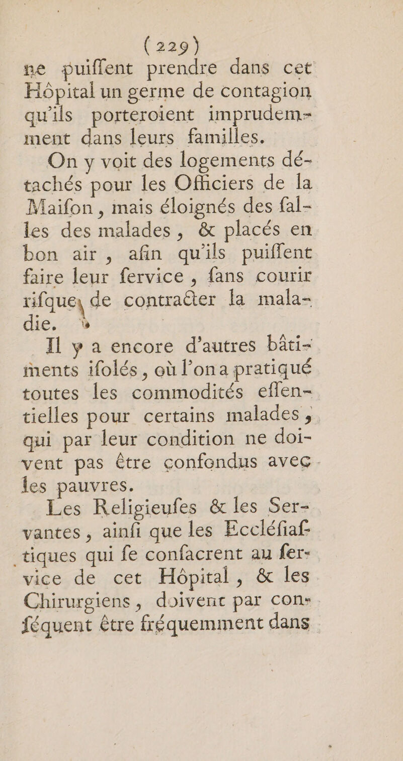 ne puiflent prendre dans cet Hôpital un germe de contagion qu'ils porteroient imprudem- ment dans leurs familles. On y voit des logements dé- tachés pour les Officiers de la Maifon , mais éloignés des fal- les des malades, &amp; placés en bon air, afin quils puilfent faire leur fervice , fans courir rifque) de contracter la mala- die. Il y a encore d’autres bäti- ments ifolés, où l’ona pratiqué toutes les commodités eflen- tielles pour certains malades , qui par leur condition ne doi- vent pas être confondus avec - les pauvres. Les Religieufes &amp; les Ser- vantes , ainfi que les Eccléfiaf tiques qui fe confacrent au fer- vice de cet Hôpital, &amp; les Chirurgiens, doivenc par con: féquent être fréquemment dans