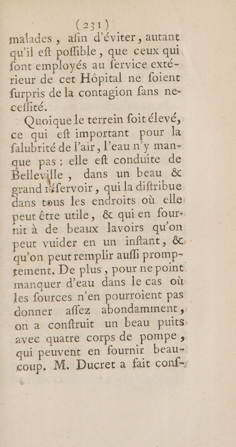 malades , afin d'éviter, autant qu'il eft poffible , que ceux qui. {ont employés au fervice exté- rieur de cet Hôpital ne foient furpris de la contagion fans ne- ceflité. | Quoique le terrein foit élevé, ce qui eft important pour la {alubrité de l'air, l’eau n'y man- que pas: elle eft conduite de Belleville, dans un beau &amp; grand réfervoir , qui la diftribue dans tous les endroits où elle: peut être utile, &amp; quien four- nit à de beaux lavoirs qu'on peut vuider en un inftant, &amp;:- qu’on peut remplir aufl promp- tement. De plus, pour ne point manquer d’eau dans le cas où les fources n’en pourroient pas donner affez abondamiment, on a conftruit un beau puits: avec quatre corps de pompe s qui peuvent en fournir beau- coup. M. Ducret a fait conf-