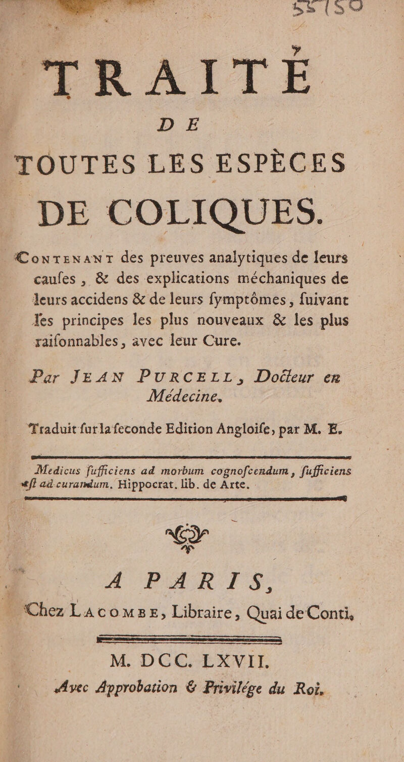 TRAITÉ TOUTES LES ESPÈCES DE COLIQUES. ÆConTenaANT des preuves analytiques de leurs caufes , &amp; des explications méchaniques de leurs accidens &amp; de leurs fymptômes, fuivant Jes principes les plus nouveaux &amp; les plus raifonnables, avec leur Cure. Par JEAN PURCELL, Doéleur er Médecine. Traduit furlafeconde Edition Angloife, par M. E. Medicus fufficiens ad morbum cognofcendum , fufficiens Æff ad curandum, Hippocrat. lib. de Arte. Æ'FARTS: . Chez Lacomse, Libraire, Quai de Conti, + M DCC EXVII. Avec Approbation &amp; Privilége du Roi,