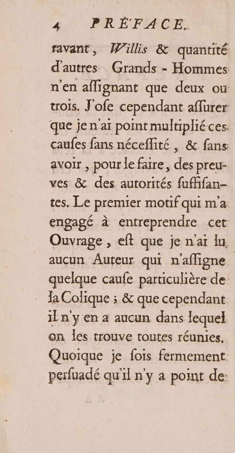 ravant, Willis &amp; quantité d'autres Grands - Hommes n'en affignant que deux ou trois. J'ofe cependant aflurer que jen ai point multiplié ces. caufes fans néceflité , &amp; fans: avoir , pour le faire, des preu- ves &amp; des autorités fufifan- tes. Le premier mouf qui ma: engagé à entreprendre cet Ouvrage , eft que je n'aï lu | aucun Auteur qui n'afligne quelque caufe particulière de: la Colique ; &amp; que cependant il n yen à aucun dans lequel on les trouve toutes réunies. Quoique je fois fermement perfuadé qu'il n'y a point de