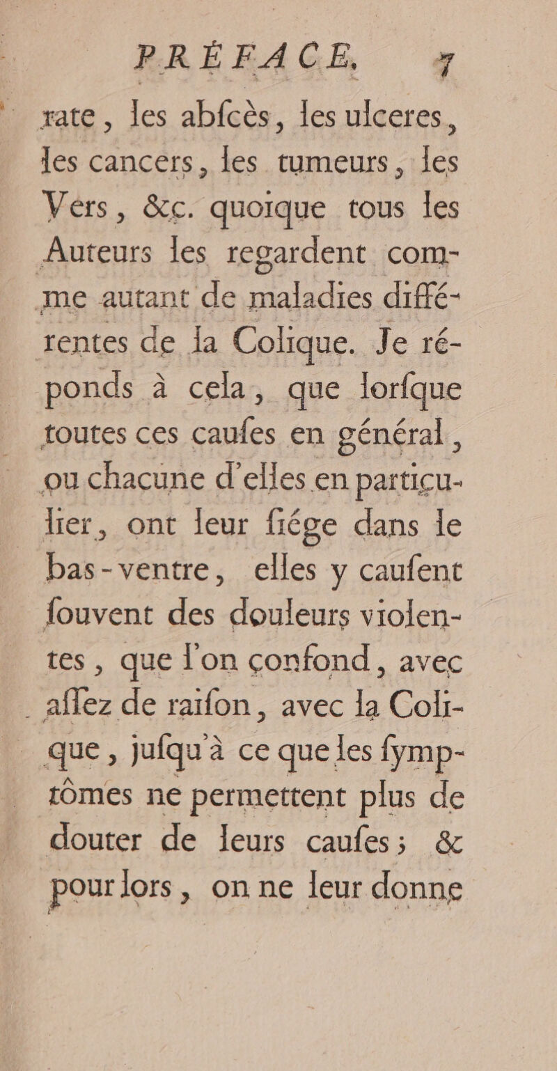 rate, les abfcès, les ulceres, les cancers, les tumeurs, les Vérs, &amp;c. quoique tous les Auteurs les regardent com- me autant de maladies diffé- rentes de la Colique. Je ré- ponds à cela, que lorfque toutes ces caufes en général, ou chacune d'elles en particu- lier, ont leur fiége dans le bas-ventre, elles y caufent fouvent des douleurs violen- tes, que l'on çonfond, avec . aflez de raïfon, avec la Coli- h_ que, jufqu'à ce que les fymp- tomes ne permettent plus de douter de leurs caufes; &amp; pour lors, on ne leur donne