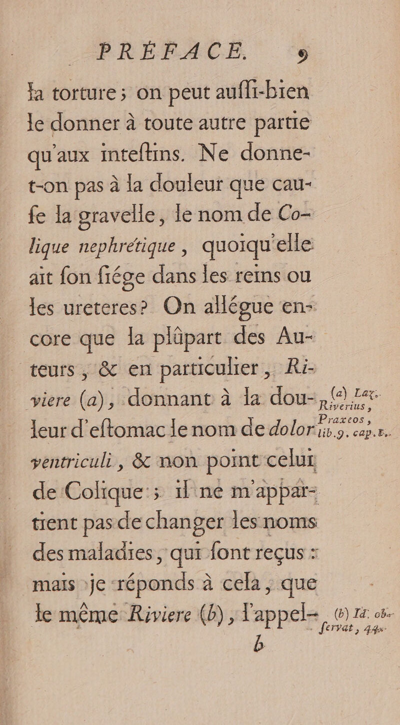 la torture; on peut aufli-bien le donner à toute autre partie qu'aux inteltins. Ne donne- t-on pas à la douleur que cau- fe la gravelle, le nom de Co- lique nephrétique, quoiqu'elle aît fon fiége dans les reims ou les ureteres? On allégue en- core que la plûpart des Au- teurs, &amp; en particulier, Ri- viere (a), donnant à la dou-, {7 leur d’eftomac le nom de im ve ventriculi, &amp; non point celur de Colique:; il ne m'appar- tient pas de changer les noms des maladies , qui font reçus : mais je réponds à cela, que A Là HS , le meme Riviere (b), 1 me (6) IE ob le même Riviere (D), l'appel, @ rs