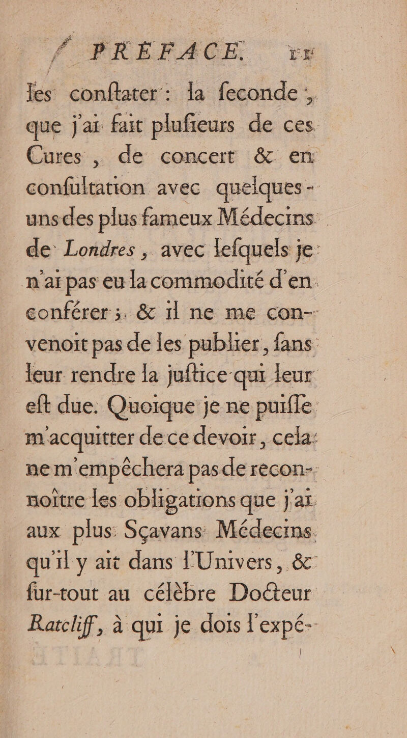 CR É FA CE: LE Rs NUE la feconde que jar fait plufieurs de ces. Cures , de concert &amp; en F6 Re avec quelques - uns des plus fameux Médecins de Londres , avec lefquels je: n ar pas eu la commodité d'en. conférer ;. &amp; 11 ne me con-- venoit pas de les publier, fans leur rendre la juftice qui leur eft due. Quoique je ne purfle m acquitter dece devoir, cela: ne m empèchera pasde recon-. noitre les obligations que j'ar aux plus: Sçavans Médecins. qu'il y ait dans l'Univers, &amp; {ur-tout au célèbre Docteur Ratclif, à qui je dois l'expé- |