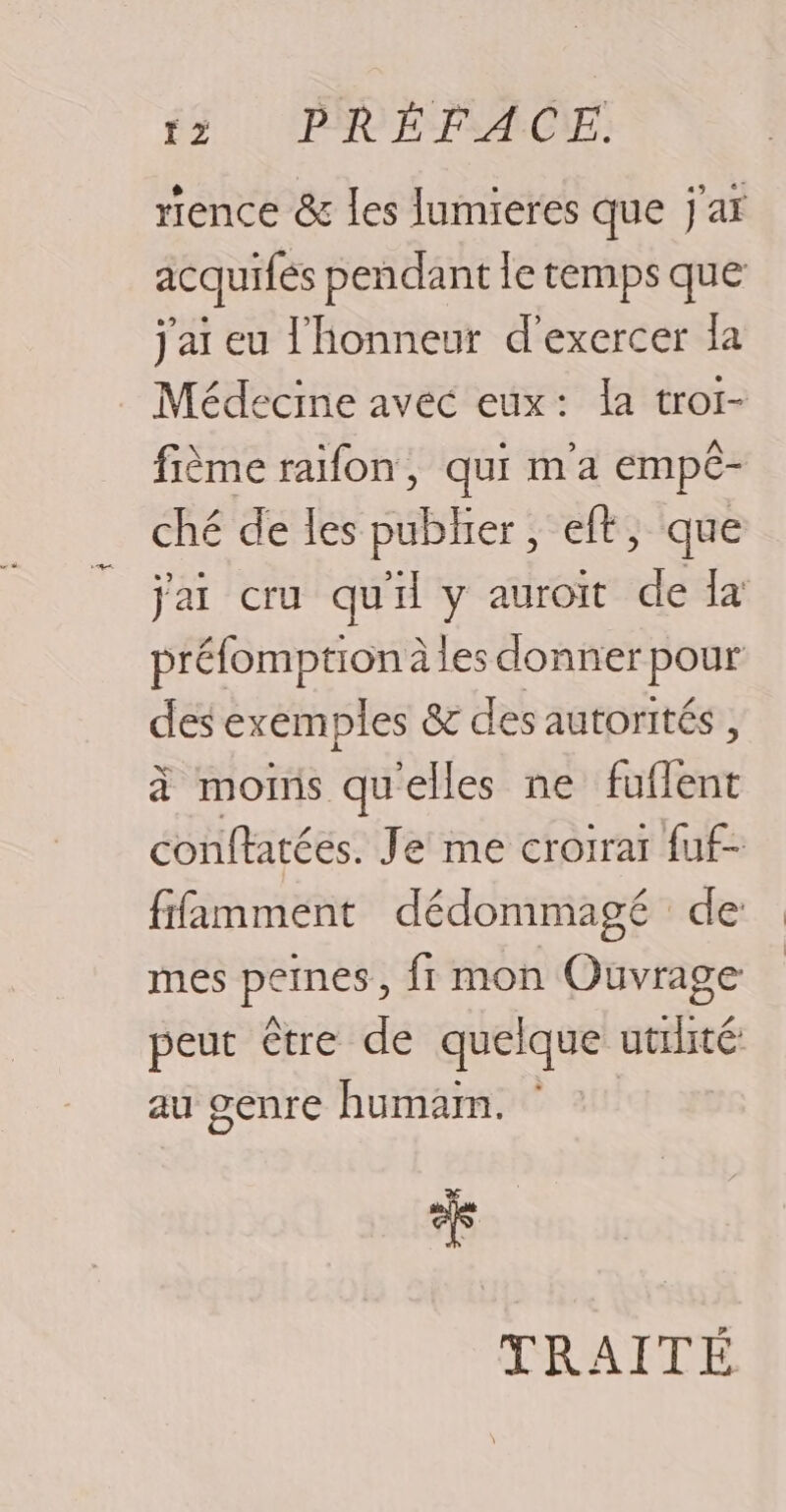 rence &amp; les lumieres que j'ar acquifés pendant le temps que j'ai eu l'honneur d'exercer la Médecine avec eux: la tror- fième raifon, qui ma empé- ché de les pubher, eft, que jai cru qu'il y auroit ” {a préfomption àles donner pour des exemples &amp; des autorités, à mois qu'elles ne n conftatées. Je me croirai fuf- ffamment dédommagé de mes peines, fr mon Ouvrage peut être de quelque utilité au genre humam. % GO TRAITÉE