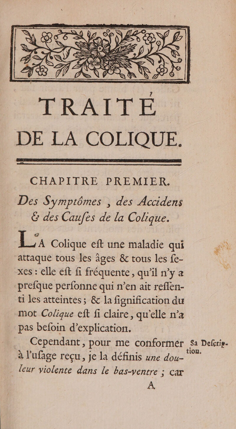 CHAPITRE PREMIER. Des Symptômes , des Accidens &amp; des Caufes de la Colique. Li Colique eft une maladie qui attaque tous les âges &amp; tous les fe- xes : elle eft fi fréquente, qu’il n’y a prefque perfonne qui n’en ait reflen- _ti les atteintes; &amp; la fignification du mot Colique eft fi claire, qu'elle n’a pas befoin d’explication. leur violente dans le bas-ventre : s'C À