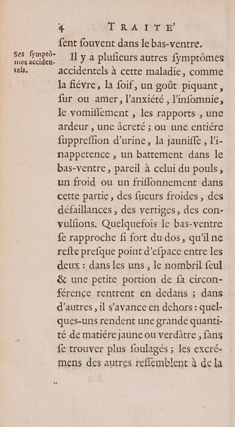 {ent fouvent dans le bas-ventre. se Smpté- I] y a plufeurs autres fymptômes tels. accidentels à cette maladie, comme la fiévre, la foif, un goût piquant, fur ou amer, l'anxiété , l’infomnie, Je vomiflement , les rapports , une ardeur , une creté ; au une entiére fuppreflion d'urine, la jaunifle , l'i- nappetence , un battement dans le bas-ventre, pareil à celui du pouls, un froid ou un friflonnement dans cette partie, des fueurs froides, des défaillances , des vertiges, des con- vulfions. Quelquefois Le bas-ventre {e rapproche fi fort du dos, qu'il ne refte prefque point d’efpace entre les deux : dans les uns, le nombril feul &amp; une petite portion de fa circon- férence rentrent en dedans ; dans d’autres, il s’'avance en dehors : quel- ques-uns rendent une grande quanti- té de matiére jaune ou verditre , fans fe trouver plus foulagés ; les excré- mens des autres reflémblent à dela