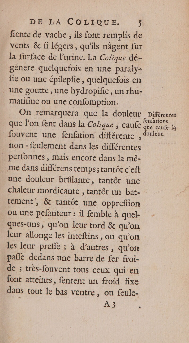 fiente de vache , ils font remplis de vents &amp; fi légers, qu’ils nâgent fur la furface de l'urine. La Colique dé- génere quelquefois en une paraly- fie ou une épilepfe , quelquefois en une goutte , une hydropifie, un rhu- matifme ou une confomption. On rémarquera que la douleur Différentes , fenfations que l’on fent dans la Colique ; Caufe qne caufe 1a fouvent une fnfition différente , Souieur. non - feulement dans les différentes _ perfonnes, mais encore dans la mé- me dans différens temps; tantôt c’eft une douleur brûlante, tantôt une chaleur mordicante , tantôt un bat- tément, &amp; tantôt une oppreflion ou une pefanteur : il femble à quel- qués-uns, qu'on leur tord &amp; qu'on leur allonge les inteftins, ou qu’of les leur prefle ; à d’autres, qu’on pañle dedans une barre de fer froi- de ; très-fouvent tous ceux qui en font atteints, fentent un froid fixe dans tout le bas ventre, ou feule- Era