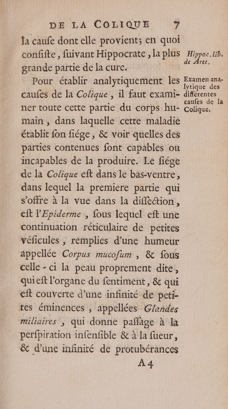 la caufe dont elle provient; en quoi confifte , fuivant Hippocrate , la plus grande partie de la cure. Pour établir analytiquement Îles çaufes de la Colique , il faut exami- ner toute cette partie du corps hu- main , dans laquelle cette maladie établit fon fiége , &amp; voir quelles des parties contenues font capables ou de Arte. Examen an4- lytique des différentes caufes de la Colique, de la Colique eft dans le bas-ventre, dans lequel la premiere partie qui s'offre à la vue dans la difR&amp;ion, cft l'Epiderme , fous lequel eft une continuation réticulaire de petites véficules , remplies d’une humeur appellée Corpus mucofum , &amp; fous celle - ci la peau proprement dite, quieft l'organe du fentiment, &amp; qui eft couverte d’une infinité de peti- tes éminences , appellées Glandes miliaires ; qui donne pañläge à la perfpiration infenfible &amp; à la fueur, &amp; d'une infinité de protubérances À 4