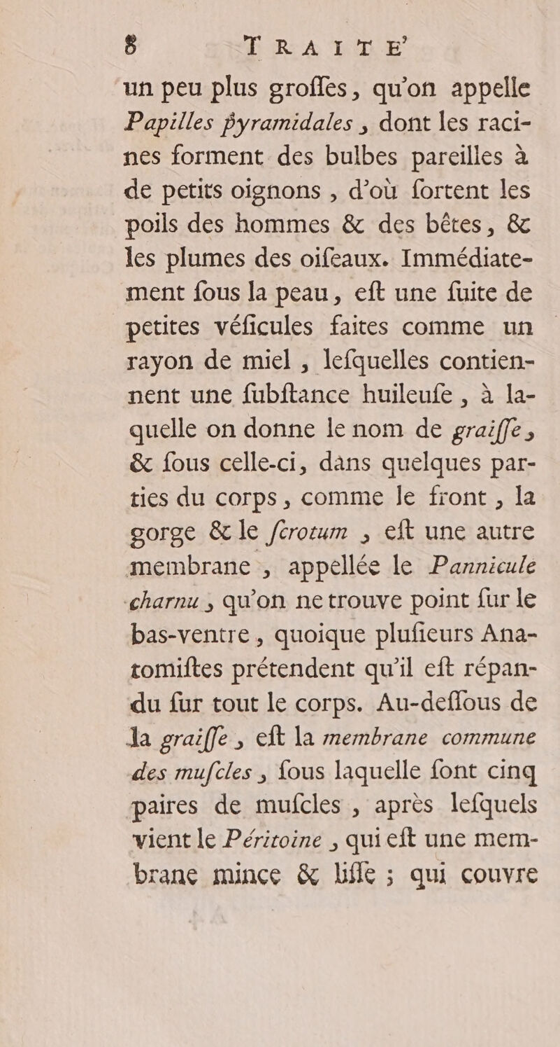 ô ERA DE un peu plus grofles, qu'on appelle Papilles pPyramidales ; dont les raci- nes forment des bulbes pareilles à de petits oignons , d’où fortent les poils des hommes &amp; des bêtes, &amp; les plumes des oifeaux. Immédiate- ment fous la peau, eft une fuite de petites véficules faites comme un rayon de miel , lefquelles contien- nent une fubftance huileufe , à la- quelle on donne le nom de graiffe, &amp; fous celle-ci, dans quelques par- ties du corps, comme le front , la gorge &amp; le /crorum ; eft une autre membrane , appellée le Pannicule charnu ; qu’on ne trouve point fur le bas-ventre, quoique plufieurs Ana- tomiftes prétendent qu'il eft répan- du fur tout le corps. Au-deffous de Ja graiffe , eft la membrane commune des mufcles ; fous laquelle font cinq paires de mufcles , après lefquels vient le Périroine , qui eft une mem- rane mince &amp; Life ; qui couvre