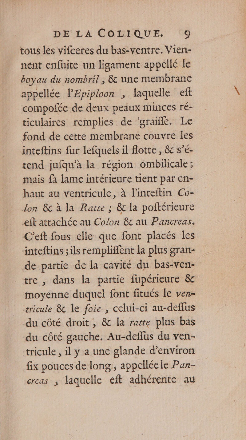 tous les vifceres du bas-ventre. Vien- nent enfuite un ligament appellé le boyau du nombril, &amp; une membrane appellée l’'Epiploon ; laquelle eft compofée de deux peaux minces ré- ticulaires remplies de ‘graifle. Le fond de cette membrane couvre les inteftins fur lefquels il flotte, &amp; s'é- tend jufqu’à la région ombiicale ; mais fa lame intérieure tient par en- haut au ventricule, à l'inteftin Co- don &amp; à la Rate ; &amp; la poitérieure eft attachée au Colon &amp; au Pancreas. C’eft fous elle que font placés les inteftins ; ils remplifent la plus gran- de partie de la cavité du bas-ven- tre , dans la partie fupérieure &amp; moyenne duquel font fitués le vez- tricule &amp; le foie , celui-ci au-deflus du côté droit , &amp; la rarte plus bas du côté gauche. Au-deflus du ven- tricule , il y a une glande d'environ fix pouces de long, appelléele Paz- creas ; laquelle eft adhérente au