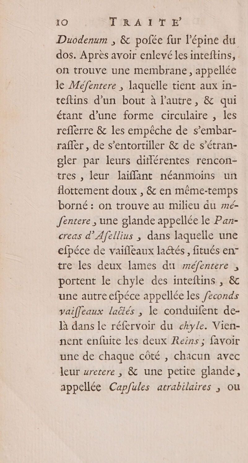 Duodenum ; &amp; polée fur l’épine du dos. Après avoir enlevé les inteftins, on trouve une membrane, appellée le Méfentere , laquelle tient aux in- teitins d’un bout à l’autre, &amp; qui étant d’une forme circulaire , les reflerre &amp; les empêche de s’embar- rafler , de s’entortiller &amp; de s’étran- oler par leurs différentes rencon- tres , leur laiffant néanmoins un flottement doux , &amp; en même-temps borné : on trouve au milieu au é- Jentere , une glande appellée le Pa- creas d’Afellius , dans laquelle une efpéce de vaifleaux laétés, fitués en” tre les deux lames du sréfentere , portent le chyle des inteftins , &amp; une autre efpéce appellée les /econds vaiffeaux laëlés , le conduifent de- à dans le réfervoir du chyle. Vien- nent enfuite les deux Reins ; favoir une de chaque côté , chacun avec leur wretere , &amp; une petite glande, appellée Capfules atrabilaires ; ou