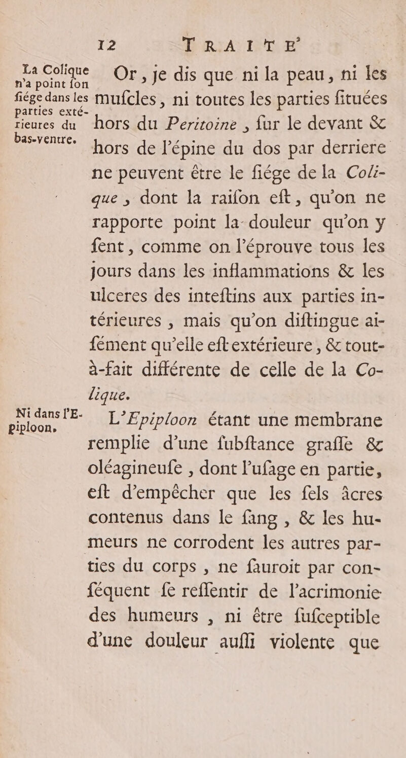 La Colique Ori ye dis que nidapeatt,/niies n'a point fon fiége dans les mufcles, ni toutes les parties fituées eue dit horiNP rnE , fur le devant &amp; Se Lors de l’épine du dos par derriere ne peuvent être le fiége de la Cofi- que , dont la ratfon eft, qu'on ne rapporte point la douleur qu'on y fent , comme on l’éprouve tous les jours dans les inammations &amp; les ulceres des inteftins aux parties in- térieures , mais qu'on diftingue ai- fément qu’elle eftextérieure , &amp; tout- à-fait différente de celle de la Co- lique. HÉrSss L’Epiploon étant une membrane remplie d’une fubftance grafle &amp; oléagineufe , dont l’ufage en partie, eft d'empêcher que les fels âcres contenus dans le fang , &amp; les hu- meurs ne corrodent les autres par- ties du corps , ne fauroit par con- féquent fe reflentir de lacrimonie des humeurs , ni être fufceptible d'une douleur aufi violente que