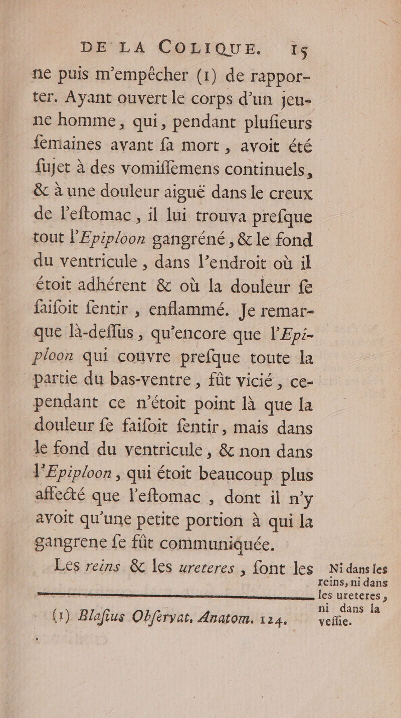 ne puis m'empêcher (1) de rappor- ter. Ayant ouvert le corps d’un jeu- ne homme, qui, pendant plufieurs femaines avant fa mort, avoit été fujet à des vomiflèmens continuels, &amp; à une douleur aiguë dans le creux de l'eftomac , il lui trouva prefque tout l'Epiploon gangréné, &amp; le fond du ventricule , dans l’endroit où il étoit adhérent &amp; où la douleur f faifoit fentir , enflammé. Je remar- que R-deflus , qu'encore que l’Epi- ploon qui couvre prefque toute la partie du bas-ventre , fût vicié, ce- pendant ce n’étoit point là que la douleur fe faifoit fentir, mais dans le fond du ventricule, &amp; non dans lEpiploon , qui étoit beaucoup plus afteété que l’eftomac , dont il n’y avoit qu'une petite portion à qui la gangrene fe fût communiquée. Les reins &amp; les ureteres , font les Nidansles reins, ni dans ni dans la (1) Blafius Obfervat, Anatom. 124, veñie.