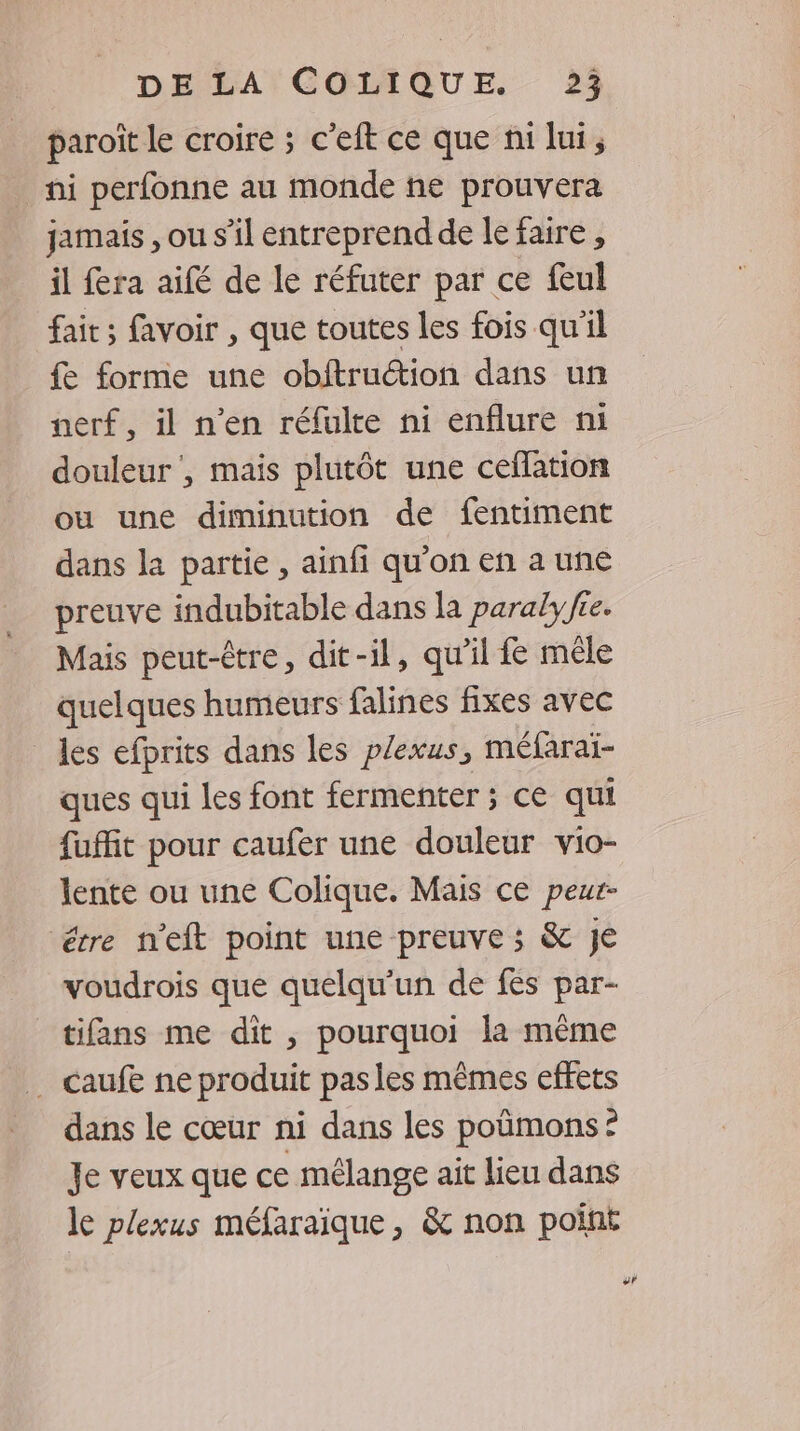 paroit le croire ; c’eft ce que ni lui, ni perfonne au monde ñe prouvera jamais ,ou s’il entreprend de lefaire, il fera aifé de le réfuter par ce feul fait ; favoir , que toutes les fois qu'il fe forme une obitruétion dans un nerf, il n’en réfulte ni enflure ni douleur’, mais plutôt une ceflation ou une diminution de fentiment dans la partie , ainfi qu’on en a une preuve indubitable dans la paraly fie. Mais peut-être, dit-il, qu'il fe mêle quelques humeurs falines fixes avec les efprits dans les plexus, méfaraï- ques qui les font fermenter ; ce qui fuffit pour caufer une douleur vio- lente ou une Colique. Mais ce peur- étre n'eft point une preuve ; &amp; Je voudrois que quelqu'un de fes par- tifans me dit , pourquoi la même … caufe ne produit pasles mêmes effets dans le cœur ni dans les poûmons: Je veux que ce mélange ait lieu dans le plexus méfaraïque , &amp; non point #F