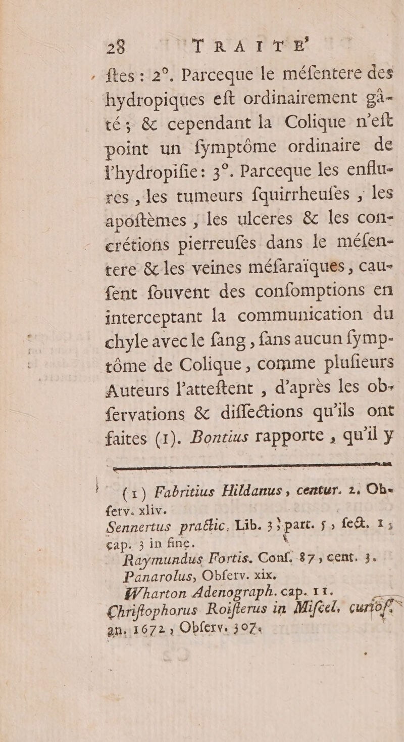 » ftes : 2°. Parceque le méfentere des hydropiques eft ordinairement gà- té; &amp; cependant la Colique n’eft point un fymptôme ordinaire de lhydropifie: 3°. Parceque les enflu- res ,les tumeurs fquirrheufes ;, les apoftèmes , les ulceres &amp; les con- crétions pierreufes dans le méfen- tere &amp; les veines méfaraiques, cau- fent fouvent des confomptions en interceptant la communication du chyle avec le fang , fans aucun fymp- tôme de Colique, comme plufieurs Auteurs Patteftent , d’après les ob- fervations &amp; difleétions qu'ils ont faites (1). Bontius rapporte , qu'il y Dora ON RE PES RAR SRE | (1) Fabritius Hildanus, centur. 2: Obe ferv. xliv. Sennertus praëkic, Lib. 3 part. $; fc. 1; çap. 3 in fine. Ÿ Raymundus Fortis. Conf, 87, cent. 3. Panarolus, Obferv. xix. Wharton Adenograph. cap. 11. bee Chriflophorus Roiflerus in Mifel, curofe” an. 1672 ; Obferv. 307+ | |