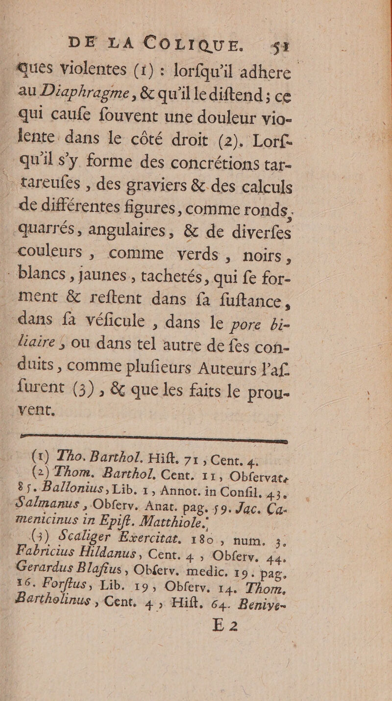 au Diaphragme, &amp; qu'illediftend ; ce qui caufe fouvent une douleur vio- lente. dans le côté droit (2). Lorf- qu'il s’y. forme des concrétions tar- tareufes , des graviers &amp; des calculs couleurs , comme verds, noirs 7 - blancs, jaunes, tachetés, qui fe for- ment &amp; reftent dans fa fuftance, dans fà véficule , dans le pore bi- liaire ; où dans tel autre de fes con- duits , comme plufeurs Auteurs laf. furent (3) , &amp; que les faits le prou- vent. en (x) Tho. Barthol, Hift. 71 , Cent. 4. (2) Thom. Barthol, Cent. 11, Obfervate 85. Ballonius, Lib, 1, Annot. in Confil, 43. Salmanus , Obferv. Anar. pag. 59. Jac. Ca- menicinus in Epift. Watthiole. (3) Scaliger Exercitat. 180, num. Fabricius Hildanus, Cent. 4 » Obferv. 44 Gerardus Blafius, Obferv. medic. 19. pag. 16. Forftus, Lib. 19, Obferv. 14. Thom. Bartholinus , Cent. 4, Hifk. 64. Beniye- E 2