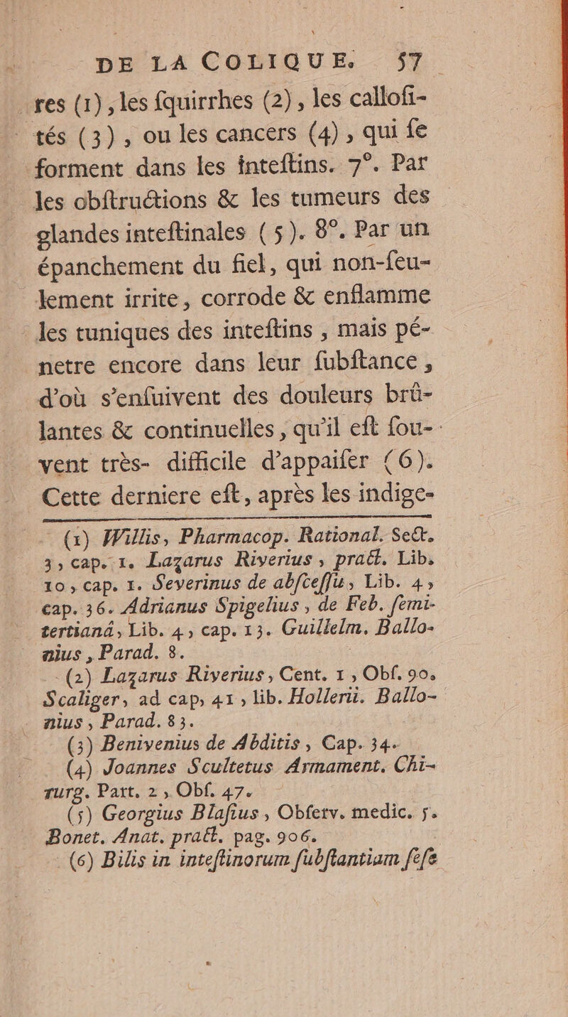 res (1), les fquirrhes (2), les callofi- tés (3), ou les cancers (4), qui fe forment dans les inteftins. 7°. Par les obftruétions &amp; les tumeurs des glandes inteftinales (5). 8°. Par un épanchement du fiel, qui non-feu- lement irrite, corrode &amp; enflamme _ les tuniques des inteftins , mais pé- netre encore dans leur fubftance, d'où s’enfuivent des douleurs brü- vent très- difficile d’appaifer (6). Cette derniere eft, après les indige- (x) Willis, Pharmacop. Rational. Se&amp;. 3, cap. 1. Lazarus Riverius, praët. Lib, 10, cap. 1. Severinus de abftef]u, Lib. 4, cap. 36. Adrianus Spigelius , de Feb. femi- tertiané, Lib. 4, cap. 13. Guillelm. Ballo- aius , Parad. 3. (2) Lazarus Riverius, Cent. 1, Obf. 90, Scaliger, ad cap, 41, lib. Hollerü. Ballo- . nius, Parad. 83. (3) Benivenius de Abditis , Cap. 34. (4) Joannes Scultetus Armament. Chi- rurg. Part, 2 , Obf. 47. (5) Georgius Blafius, Obferv. medic. ÿ. Bonet. Anat. praét. pag. 906. (6) Bilis in inteflinorum fubftantiam fee