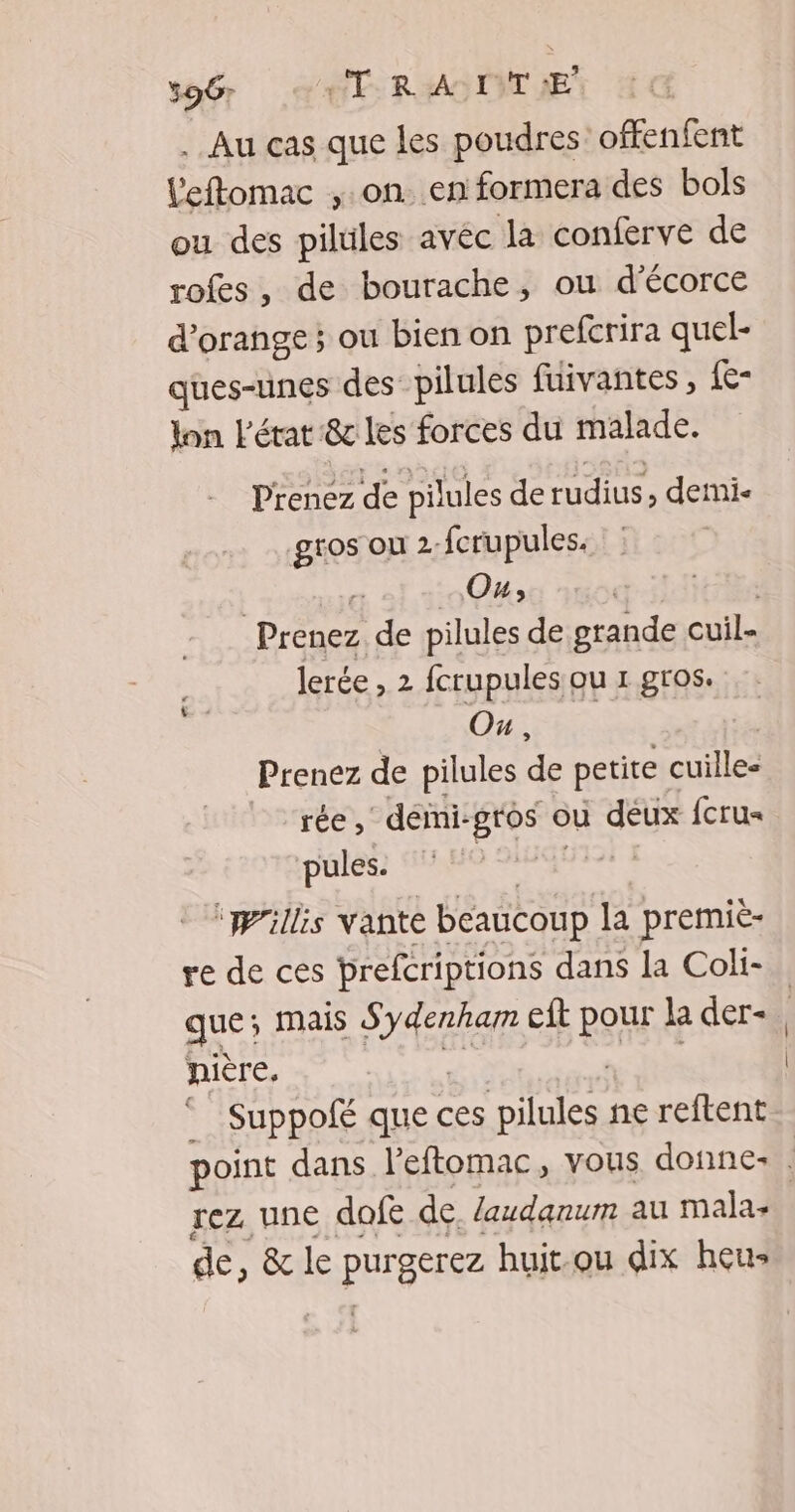 5967 TR ALT LE . Au cas que les poudres offenfent leftomac , on. en formera des bols ou des pilules avéc la conferve de rofes, de bourache, ou d'écorce d'orange; ou bien on prefcrira quel- ques-unes des pilules fuivantes , {e- lon L'état &amp;c les forces du malade. Prenez de pilules derudius , demmi« gros ou 2. fcrupules. | Ou, Prenez de pilules de grande cuil= lerée , 2 fcrupules ou 1 gros. GERS Prenez de pilules de petite cuille- rée, démi: -Bt0s où deux {cru pules. | ‘Willis vante beaucoup la premie- re de ces prefcriptions dans la Coli- que mais A cit RH la der- nière, © Suppolé que ces pilules ne reftent rez une dofe de. laudanum au mala: de, &amp; le PEAR huit.ou dix heus
