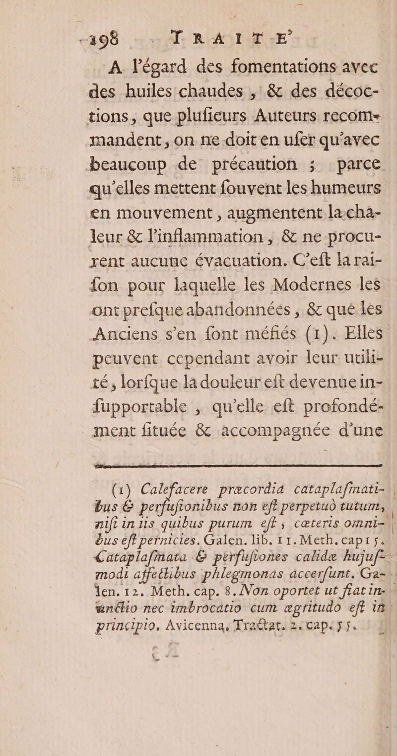 +498 10% RANI TE A l'égard des fomentations avec des huiles chaudes , & des décoc- tions, que plufiéurs Auteurs recoms mandent , on ne doit en ufer qu'avec qu'elles mettent fouvent les humeurs en mouvement , augmentent lacha- leur & linflammation, & ne procu- rent aucune évacuation. C’eft la rai- fon pour laquelle les Modernes les ont prefque abandonnées , & qué les Anciens s’en font méfés (1). Elles peuvent cependant avoir leur uuli- té, lorfque la douleur eft devenue in- fupportable , qu’elle eft profondé- ment fituée & accompagnée d'une dus eff pernicies. Galen. lib. 11.Meth.capiÿ. principio, Avicenna, Tradtat, 2:cape5f. U += o