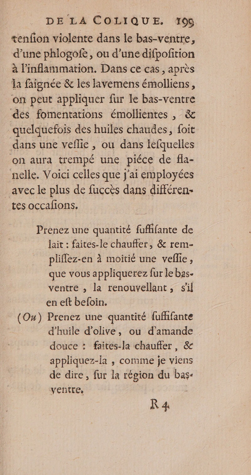 tenfion violente dans le bas-ventre, d’une phlogofe, ou d’une difpofition à l’inflammation. Dans ce cas, après la faignée &amp; les lavemens émolliens, on peut appliquer fur le bas-ventre des fomentations émollientes , &amp; quelquefois des huiles chaudes, foit dans une veflie , ou dans léfquelles on aura trempé une piéce de fla- nelle. Voici celles que J'ai employées avec le plus de fuccès dans différen- tes occafions. Prenez une quantité fufffante de lait : faites-le chauffer, &amp; rem- pliflez-en à moitié une veflie, que vous appliquerez fur le bas- ventre , la renouvellant, sil en eft beloin. (Ou) Prenez une quantité fufhfante d'huile d'olive, ou d'amande douce : faites-la chauffer, &amp; appliquez-la , comme je viens de dire, fur la région du pu ventre,