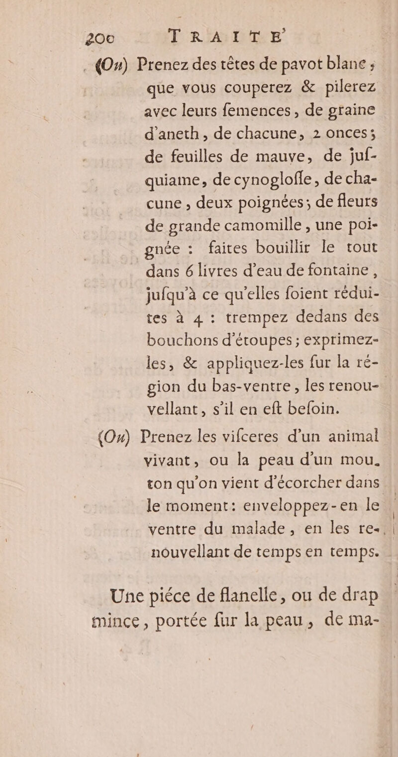 . (O0#) Prenez des têtes de pavot blane ; que vous couperez &amp; pilerez avec leurs femences , de graine d’aneth, de chacune, 2 onces; de feuilles de mauve, de juf- quiame, de cynoglofle, de cha- cune ; deux poignées; de fleurs de grande camomille , une poi- gnée : faites bouillir le tout dans 6 livres d’eau de fontaine, jufqu’à ce qu'elles foient rédui- tes à 4 : trempez dedans des bouchons d'étoupes ; exprimez- les, &amp; appliquez-les fur la ré- gion du bas-ventre , les renou- | vellant, s’il en eft beloin. (O») Prenez les vifceres d’un animal vivant, ou la peau d'un mou. ton qu'on vient d'écorcher dans le moment: enveloppez-en le ventre du malade, en les re. nouvellant de temps en temps. Une piéce de flanelle, ou de drap mince, portée fur la peau, de ma-