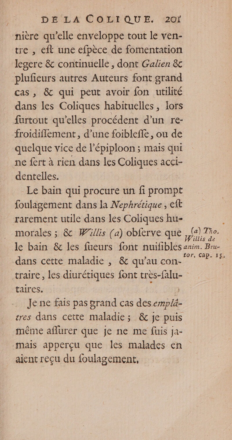 / nière qu’elle enveloppe tout le ven- tre , eit une efpèce de fomentation legere &amp; continuelle , dont Galien &amp; plufieurs autres Auteurs font grand dans les Coliques habituelles, lors furtout qu’elles procédent d’un re- froidifilement, d’une foibleffe, ou de quelque vice de l'épiploon ; maïs qui ne fert à rien dans les Coliques acci- dentelles. Le bain qui procure un fi prompt fouligement dans la Nephrétique , eft rarement utile dans les Coliques hu- traire , les diurétiques font très-falu- taires. | Je ne fais pas rand cas des emplä- tres dans cette maladie; &amp;c je puis même aflurer que Je ne me fuis ja- aient reçu du foulagement, tor, Cap. 15,