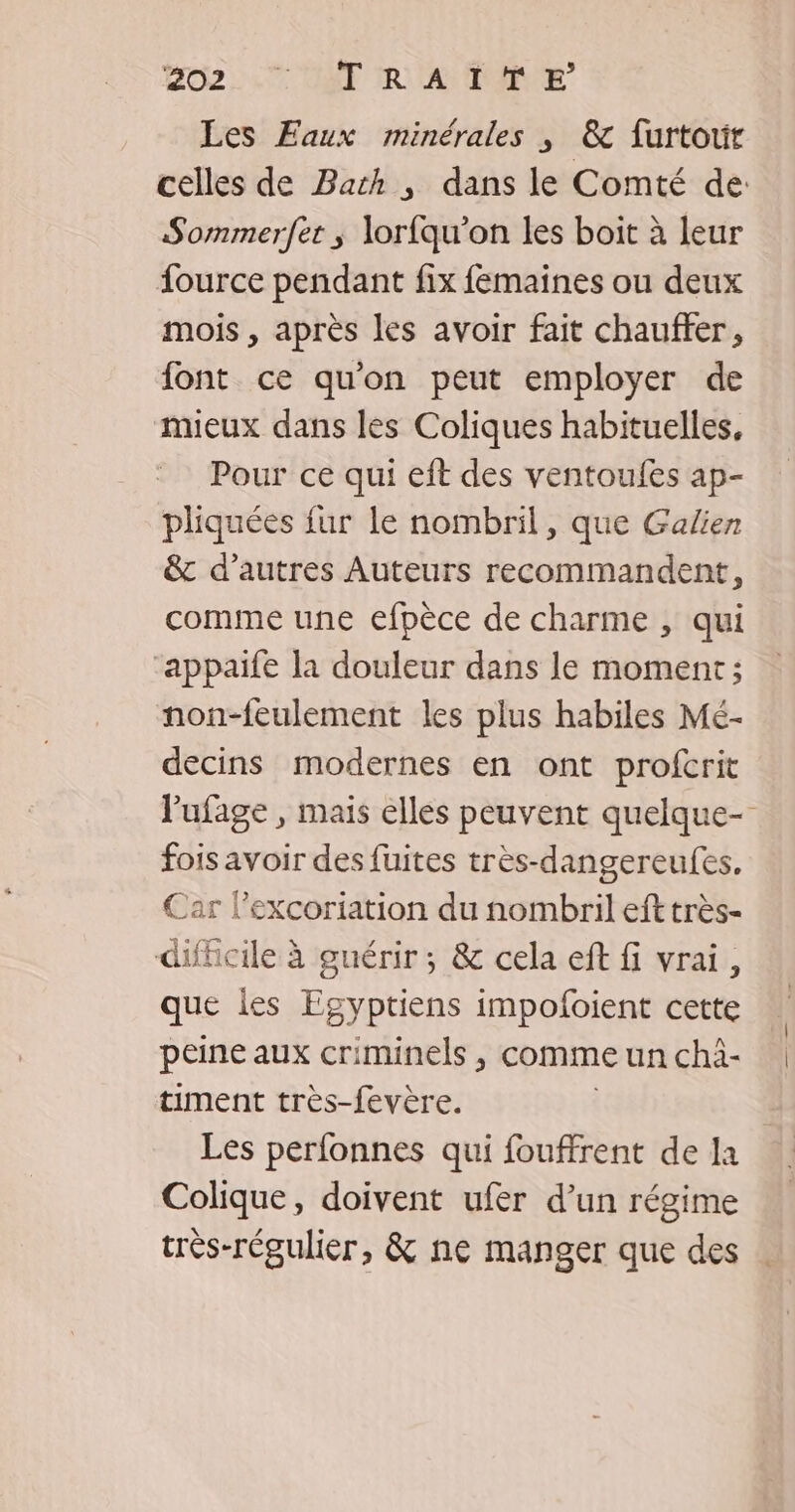 Les Faux minérales ; &amp; furtour celles de Barth , dans le Comté de: Sommerfer ; lorfqu’on les boit à leur fource pendant fix femaines ou deux mois , après les avoir fait chauffer, font ce qu'on peut employer de mieux dans les Coliques habituelles, Pour ce qui eft des ventoufes ap- pliquées {ur le nombril, que Galien &amp; d’autres Auteurs recommandent, comme une efpèce de charme , qui appaife la douleur dans le moment; non-feulement les plus habiles Mé- decins modernes en ont profcrit l'ufage , mais elles peuvent quelque- F6 De des fuites très-dangereufes. Car l’excoriation du nombril eft très- difficile à guérir ; &amp; cela eft fi vrai, que lies Egyptiens impofoient cette peine aux criminels , comme un chà- timent très-fevère. Les perfonnes qui fouffrent de la Colique, doivent ufer d’un régime très-régulier, &amp; ne manger que des