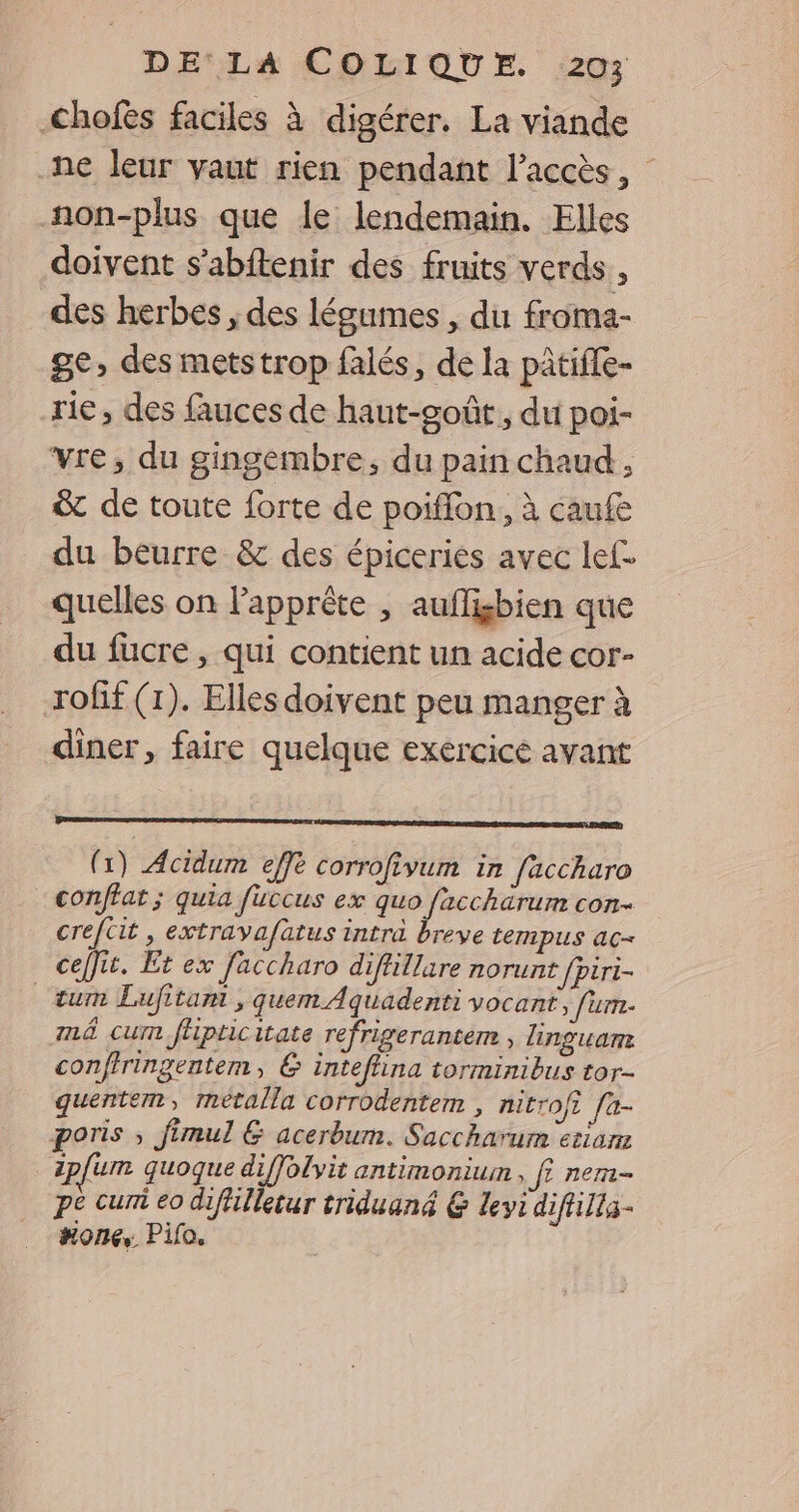 Chofes faciles à digérer. La viande ne leur vaut rien pendant l'accès, non-plus que le lendemain. Elles doivent s’abftenir des fruits verds , des herbes , des légumes , du froma- ge, des metstrop falés, de la pâtiffe- rie, des fauces de haut-goût, du poi- vre, du gingembre, du pain chaud , &amp; de toute forte de poiffon.,, à caufe du beurre &amp; des épiceries avec lef- quelles on lapprète , auflisbien que du fucre, qui contient un acide cor- roff (1). Elles doivent peu manger à diner, faire quelque exércicé avant (1) Acidum effe corrofivum in faccharo _ conffat; quia füuccus ex quo facchärum con- creftit, extrava/fatus intra breve tempus ac ceffit. Et ex Jaccharo diffillare norunt fpiri- _tum Lufitamt , quem Aquadenti vocant, fum- mé cum fhpticitate refrigerantem , linguam conftringentem, &amp; intefina torminibus tor- quentem, metalla corrodentem , nitroft fa- poris ; fimul &amp; acerbum. Saccharum etiars zplum quoque diffolvit antimonium , f? nem- pe curi eo difilletur triduané &amp; Levi diftilla- #ones. Pifo.