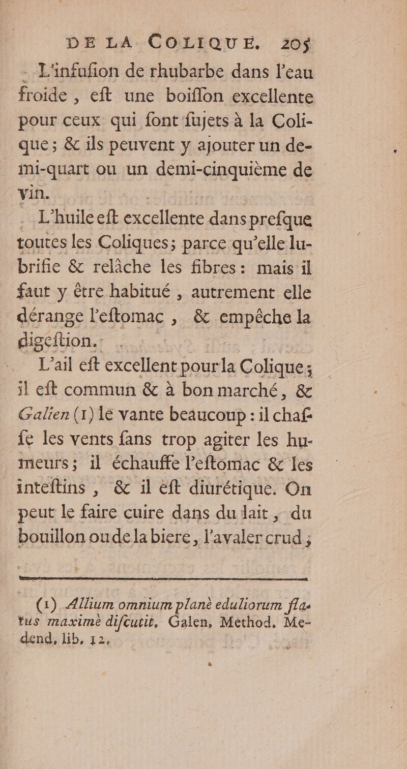 --L'infufñon de rhubarbe dans l’eau froide , ét une boiflon excellente pour ceux qui font fujets à la Coli- que ; &amp; ils peuvent y ajouter un de- _ mi-quart ou un demi-cinquième de vin. ca | .… L'huile eft excellente dans prefque toutes les Coliques; parce qu’elle lu- brifie &amp; relâche les fibres: mais il faut y ètre habitué , autrement elle dérange l'eftomac » &amp; cRpÉCUe digcition. L’ail eft excellent pour Es Colique: ; il eft commun &amp; à bon marché, &amp; Galien (1) le vante beaucoup : il chaf fe les vents fans trop agiter les hu- meurs; il échauffe l’eftomac &amp; les inteftins , &amp; il eft diurétique. On peut le faire cuire dans du lait ; du bouillon oudela biere, l'avaler crud ; (1) Allium omnium plane eduliorum flas fus maxime difcutit, Galen, Method, Me- ‘ dend, lib, 12, >