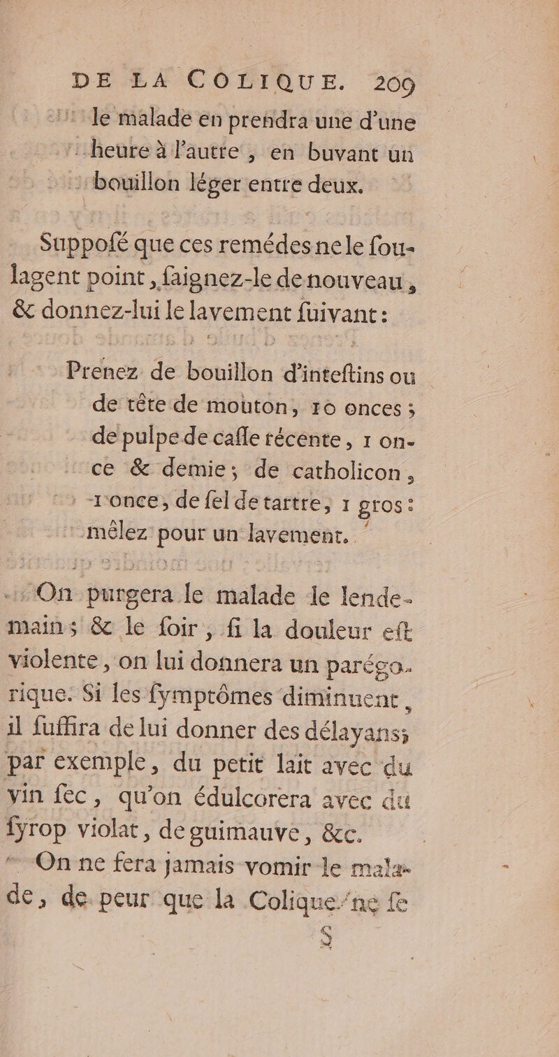 DÉEAFECPIQUE. 269 7 Je malade en prendra une d’une : heure à l'autte , en buvant un bouillon léger entre deux. Sappofé que ces remédesnele fou- lagent point , faignez-le denouveau, &amp; donnez-lui le lavement fuivant : Prenez de bouillon d’inteftins ou de tête de mouton, 16 onces ; de pulpe de cafle récente, 1 on- ce &amp; demie; de catholicon, . -1once, de fel detartre, 1 gros: *_mêlez pour un lavement, ‘ + On purgera le malade le lende- mains &amp; le foir, fi la douleur eft violente , on lui donnera un parégo. rique. Si les fymprômes diminuent, il fuffira de lui donner des délayans; par exemple, du petit lait avec du vin fec, qu'on édulcorera avec du {yrop violat, deguimauve, &amp;c. On ne fera jamais vomir le mal de, de peur que la Colique”ne S