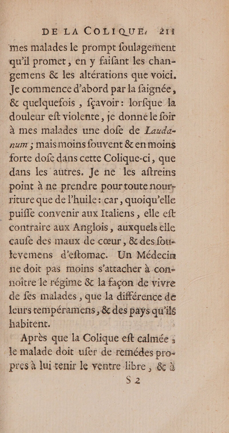 mes malades Le prompt foulagefñent qu’il promet, en y faifant les chan- gemens & les altérations que voici. Je commence d’abord par la faignée, & quelquefois , fçavoir: lorfque la douleur eift violente, je donnéle foir à mes malades une dofe de ZLauda- num ; maismoins fouvent &enmoins forte dof dans cette Colique-ci, que dans les autres. Je ne les aftreins point à ne prendre pourtoute nour- _ riture que de l’huile:car, quoiqu’elle - puifle convenir aux Italiens, elle eft contraire aux Anglois, auxquels elle caufe des maux de cœur, &desfou- levemens d'eflomac. Un Médecin ne doit pas moins s'attacher à con- noître le régime &c la façon de vivre de fes malades , que la différence dé leurstempéramens , & des pays qu ls habitent. Après que la Colique eft carie : 3 le malade doit ufer de remédes pro- pres à luitenir le ventre libre, & à Le