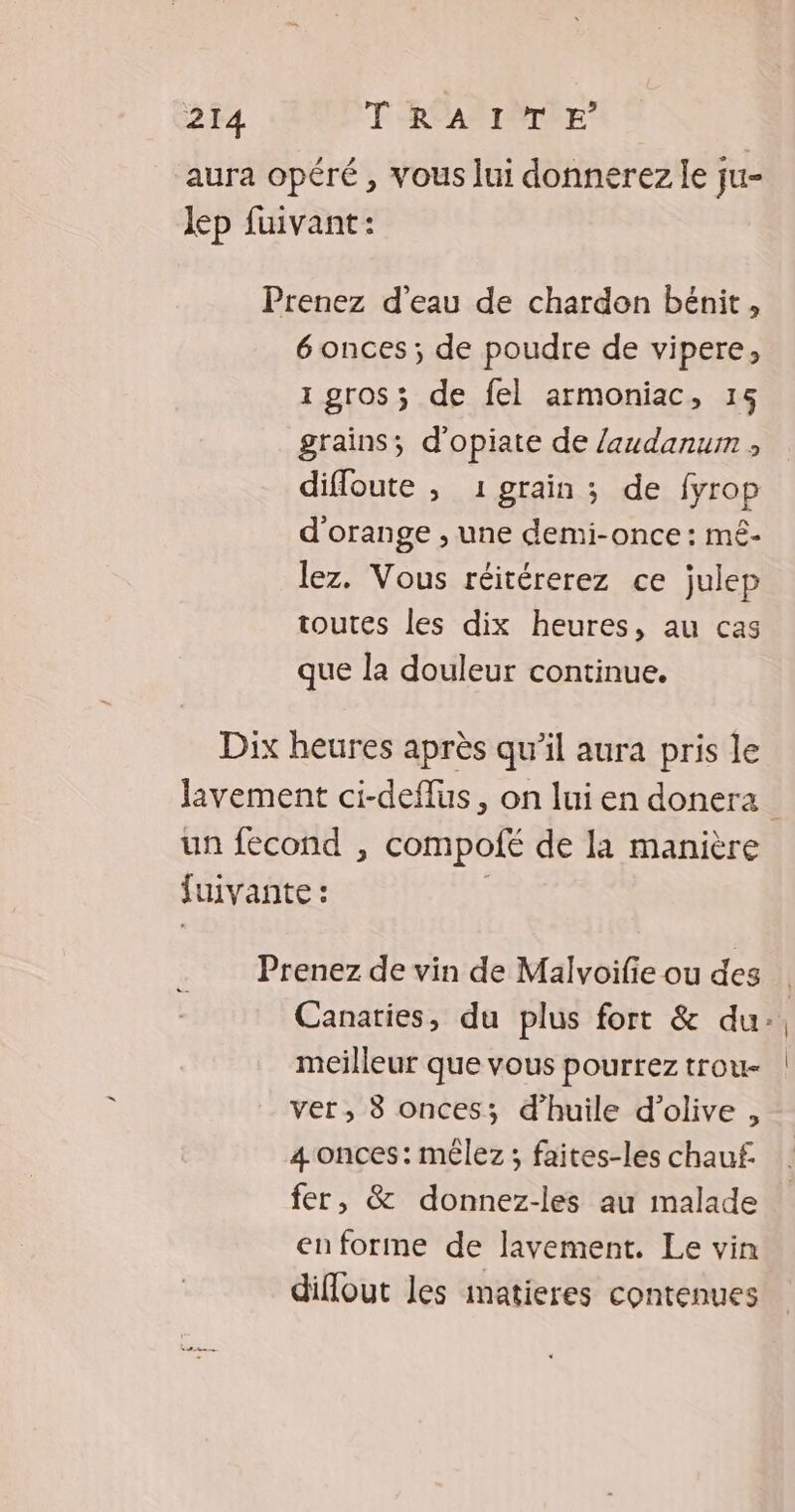 aura opéré, vous lui donnerez le ju- lep fuivant: Prenez d’eau de chardon bénit, 6 onces; de poudre de vipere, 1 gros; de fel armoniac, 15 grains; d'opiate de laudanum ; difloute ; 1 grain ; de fyrop d'orange , une demi-once : mé- lez. Vous réitérerez ce julep toutes les dix heures, au cas que la douleur continue. Dix heures après qu’il aura pris le Javement ci-deflus, on lui en donera un fecond , compolfé de la manière fuivante : | Prenez de vin de Malvoifie ou des Canaries, du plus fort &amp; du: meilleur que vous pourrez trou- ver, 8 onces; d'huile d'olive , 4 onces: mêlez ; faites-les chauf fer, &amp; donnez-les au malade enforme de lavement. Le vin diflout les imatieres contenues
