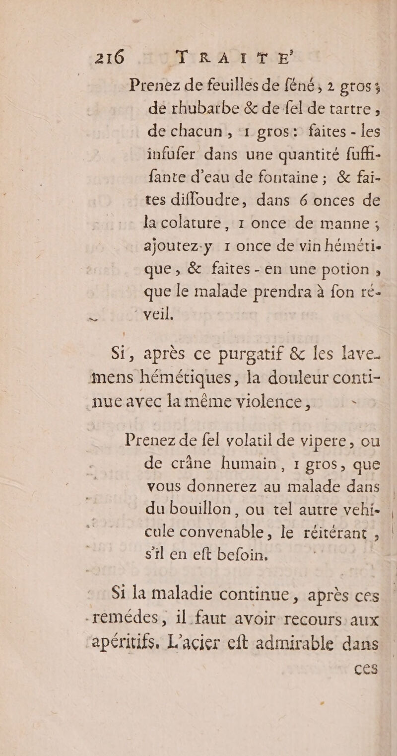 Prenez de feuilles de féné; 2 gros; de rhubarbe & de fel de tartre, de chacun, 1 gros: faites - les infufer dans une quantité fufh- fante d’eau de fontaine ; & fai- tes difloudre, dans 6 onces de la colature, 1 once de manne ; ajoutez-y 1 once de vin héméti- que, & faites -en une potion , que le malade prendra à fon ré- es ‘veil. Si, après ce purgatif & les lave. mens hémétiques, la douleur conti- nue avec la même violence, Ù Prenez de fel volatil de vipere, ou de crâne humain, 1 gros, que vous donnerez au malade dans du bouillon, ou tel autre vehi- | cule convenable, le réitérant , | s’il en eft befoin. Si la maladie continue, après ces -remédes, il faut avoir recours: aux apéritifs, L'acier eft admirable dans ces