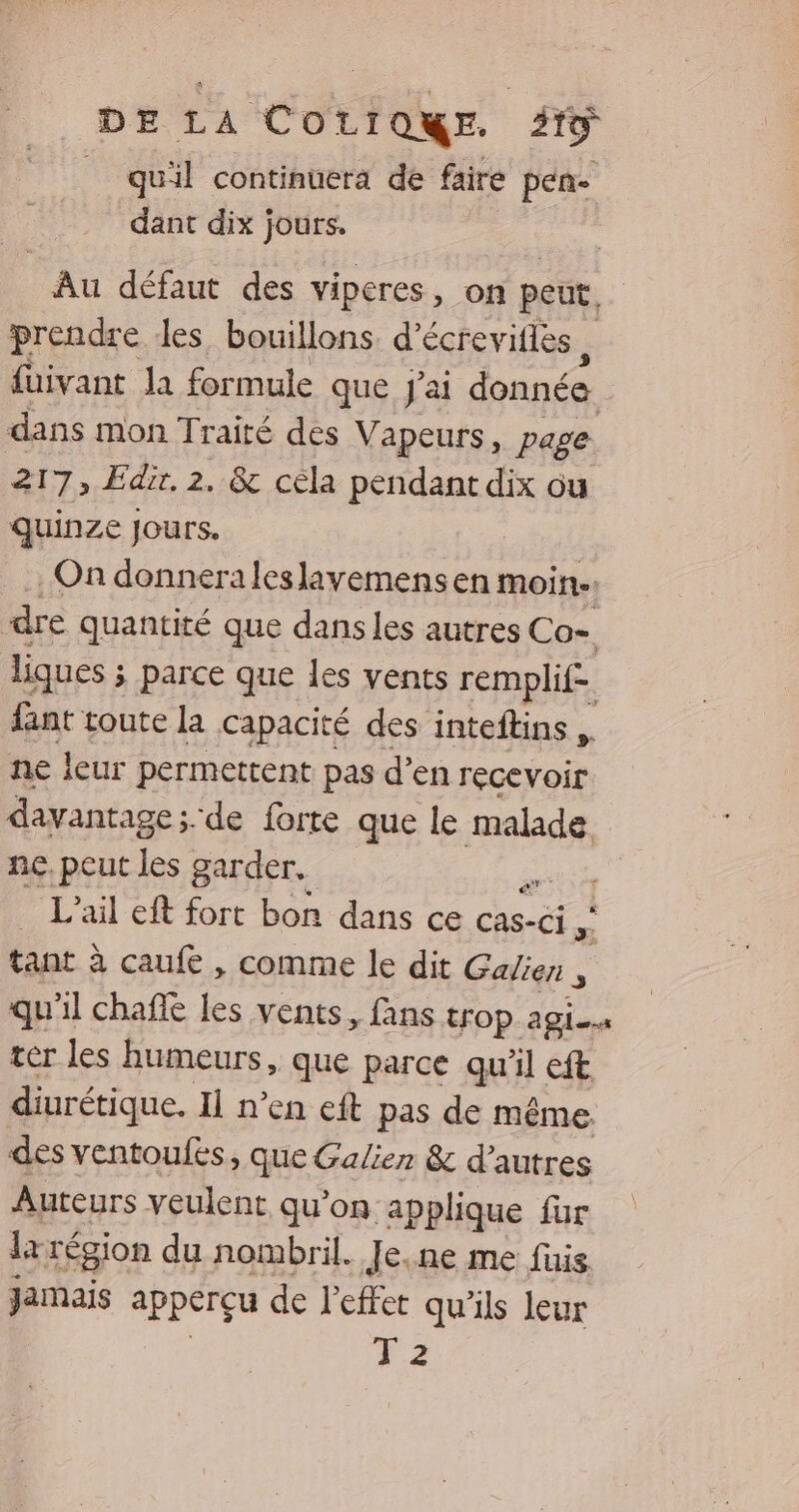 _ quil continuera de faire pense dant dix jours. | Au défaut des viperes, on peut. prendre des bouillons d’écreviflès füivant la formule que J'ai donnée. dans mon Traité des Vapeurs, page 217, Edix. 2. &amp; céla pendant dix ou quinze Jours. | On donneraleslavemens en moin. dre quantité que dans les autres Co= liques ; ; parce que les vents remplif- dant toute la capacité des inteftins ne leur permettent pas d’en recevoir davantage ;. de forte que le malade ne, peut les garder. ee L’ail eft fort bon dans ce cas- -Ci > tant à caufe , comme le dit Galien , qu'il chañle les vents, fans trop agi. ter les humeurs, que parce qu'il eft diurétique, Il n'en eft pas de même des ventoulfes, que Galien &amp; d’autres Auteurs veulent qu'on applique für 1x région du nombril. Je.ne me fuis Jamais apperçu de l'effet qu'ils leur 4.2