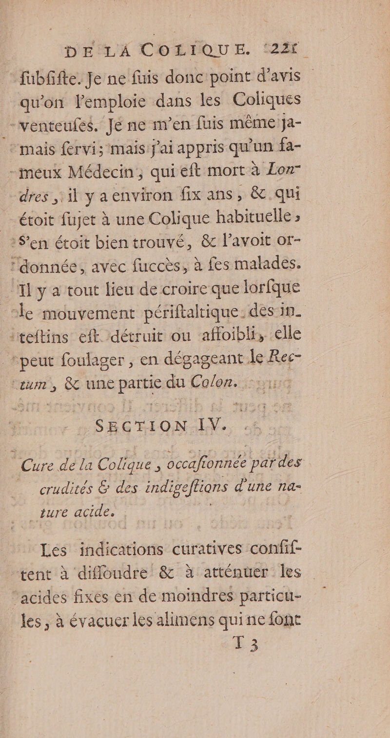 fubfifte. Je ne fuis donc point d'avis qu'on emploie dans les Coliques _— venteufes. Je ne men fuis même Ja- mais fervi; mais J'ai appris que un fa- -meux Médecin, qui eft mort à Lon- dres 1 ya environ fix ans, &amp; qui _ étoit fujet à une Colique habituelle S'en étoit bien trouvé, &amp; lavoit or- donnée, avec fuccès, à fes malades. Il y a tout lieu de croire que lorfque _sle mouvement périftaltique. dés in. “teltins eft détruit ou afloibli, elle “peut foulager , en dégageant le Res- La Fe une pe du Cosor. So SECT 10N. LV. Cure de la Colique , RO EE crudités &amp; des indis eftions d'une na- ture acide. Lés indications curatives confif- tent à difloudre &amp; à atténuer les acides fixes en de moindres particu- les , à évacuer les alimens quine font 13