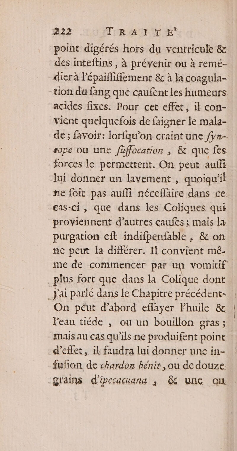 point digérés hors du ventricule &amp; des inteftins , à prévenir ou à remé- dier à l’épaifliflement &amp; à la coagula- tion du fang que caufent les humeurs “acides fixes. Pour cet effet, il con- vient quelquefois de faigner le mala- sope où une füffocarion ; &amp; que fes forces le permettent. On peut auf lui donner un lavement , quoiqu'il ne foit pas aufli néceflaire dans ce eas-ci , que dans les Coliques qui proviennent d’autres caufès ; mais la purgation eft indifpenfable , &amp; on ne peut la différer. If convient mé- _plus fort que dans la Colique dont _ Jai parlé dans le Chapitre précédent- On péut d’abord eflayer Fhuile &amp; l'eau tiéde , ou un bouillon gras ; d'effet, il faudra lui donner une in- fufñon de chardon bénit , ou de douze