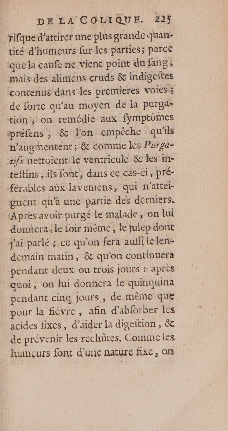 | rifque d'attirer une plus grande quan tité d’humeurs fur les parties; parce que la caufe ne vient point du fang, mais dés alimens cruds &amp; indigeltes contenus dans les premieres voies; de forte qu’au moyen de la purgas tion; on remédie aux fymptômes préfens ; &amp;: lon empêche qu’ils n’augrentent; &amp; comme les Purga- æifs nettoient le ventricule 8c kes‘in- | _-teftins , ils font, dans ce cas-Ci , pré: férables aux lavemens, qui n'attei- gnent qu'à une partie des derniers. ‘Après avoir purgé le malade , on lui donnera, le foir même, le fulep dont jai parlé ; ce qu’on fera auflilelen- demain matin, &amp; qu'on continuera pendant deux ou trois Jours : après quoi, on lui donnera le quinquina pendant cinq Jours , de même que pour la fiévre , afin d’abforber les acides fixes, d’aider la digeftion , &amp; de prévenir les rechûtes. Comme les humeurs font d’une nature fixe, on