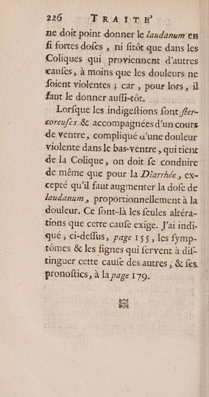 ne doit point donner le Zaudanum en fi fortes dofes , ni fitôt que dans les Coliques qui proviennent d’autres cauiés, à moins que les douleurs ne foient violentes ; car , pour lors , il faut le donner auflitôr. Lorfque les indigeftions font f£er- coreufes & accompagnéesd’un cours de ventre, compliqué w’une douleur violente dans le bas-ventre , quitient de la Colique, on doit fe conduire de même que pour la Diarrhée, ex- cepté qu'il faut augmenter la dofe de laudanum , proportionnellement à la douleur, Ce font-R les feules altéra- tions que certe caufe exige. J'ai indi- qué, ci-deflus, page 155, les fymp- tomes & les fignes qui fervent à dif tinguer cette caufe des autres ; & fes. pronoftics, à la page 170.