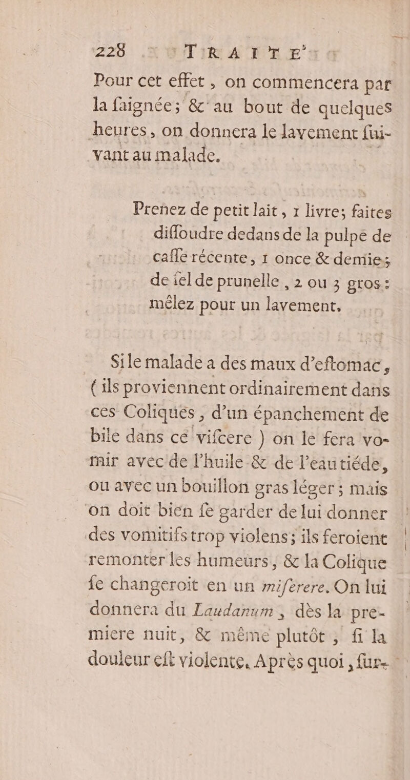 225 UTIR A TTLE Pour cet effet , on commencera par la faignée; &'au bout de quelques heures, on donnera le lavement fui- vant au malade. Prenez de petit lait, 1 livre; faites difloudre dedans de la pulpé de cafle récente, 1 once & demie; de iel de prunelle , 2 ou 3 gros: mêlez pour un lavement, Sile malade à des maux d’eftomac, (ils proviennent ordinairement dans ces Coliques , d’un épanchement de bile dans ce vifcere ) on le fera vo- mir avec de l'huile & de l’eautiéde, ou avec un bouillon gras léger ; mais on doit bien {e garder de lui donner des vomitifs trop violens; ils feroient remonter les humeurs, & la Colique fe changeroït en un miferere. On lui donnera du Laudanum , dès la pre- micre nuit, & même olutôt:; fi la douleur eft violente, Après quoi , fur.