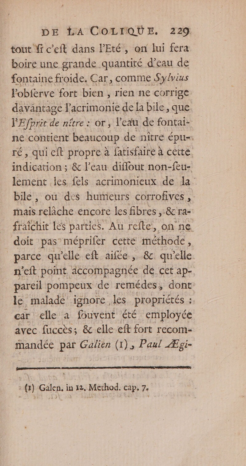 tout Yi c’eft dans l'Eté, on lui fera boire une grande quantité d’eau de fontaine froide. Car, comme Sylvius lobièrve fort bien , rien ne corrige davantage l’acrimonie de la bile, que PE prêt de nétre: or, l'eau de fontai- ne contient beaucoup de nître épu= ré, qui eft propre à fatisfairé à cètre indication; & l’eau diflout non-feu- lement les. fels acrimonieux de la: bile, où des humeurs corrofives, mais relâche encore les fibres, &cra- _ fraïchit Les parties. Au refte, on ne _ doit pas’méprifer cette méthode, parce qu'elle eft aifée , & qu'elle. n'eft point accompagnée de cet ap- pareil pompeux de remédes, dont: le malade ighore les. propriétés : car elle à fsuyent été employée avec fuccès; &elle.eft fort recom- mandée par Galien (1), Paul Æoi- Lasers sers : {1} Galen. in 12. Method. cap. 7.
