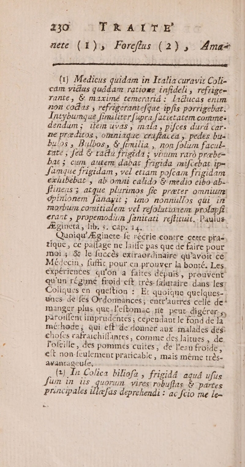 aete (1), Foreflus (2), Ama* (1) Medicus quidam in Iralix curavit Coli- cam vidus quâdam ratioæe infideli , refrige= rante, @. maximé temerarid : liducas enim non cons ; refrigerantefque ipfis porrigebat. Tatybumque fimaliter fupra fatieratem comme: | dendum; 1iem uvas ; imala, pifces duré car. ne præditos, omniique criftaréa ; pedes bu2! Bulos ; Bulbos, & fimilia | non folim facul- rate; fed & tan frigida : virum rard præbe= bar; cum autem dabas frigida mifcebat ip= Jamque frigidam , vel etiam pofcam frigidam exhbebat , ab omni calido & medio cibo ab-. flinens; atque plurimos fi præter oMmLUrTe dpinionem fanayit ; imo nonnullos qui ir morbum comitialem vel refolutionerx prolapfi erañt , propemodiun fanitati reftituit.. Paulus. Ægineta, lib, $. cap. 14. SL Quoiqu’Æginete fe récrie contre cette pra tique, ce pañlage ne life pas que de faire pour moi ; 8 le fuccès extraordinaire qu’avoit cé Médecin, {ufr pour en prouver la bonté. Les expériences qu'on a faites dépuis , prouvent qu'un régné froid eft très: faluraire dans les: Coliques en queftion : Er quoique quelques-: unes de {és Ordonnances; enrr'autres celle dei manger plus que, lPeftomac re peut digérer-s, pañoillent imprudéntes ; cependant le fond de Ja mé:hode; qui eft de donner aux malades des chofes rafraichiffanres, comme des laitues , de lofeille, des pommes cuites , de lean froide, <{t non feulement praticable, mais même très- avantageu{e. ss us (2) a Colica biliofz ; frigidé aqué ufus Juin in is quorum vires robuffas. & partes prencipales ulæfas deprehendi : ac fcio me Le- A: